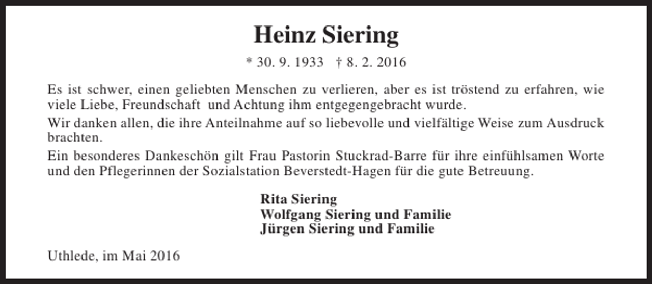 <p>Heinz Siering<br />* 30. 9. 1933 † 8. 2. 2016<br />Es ist schwer, einen geliebten Menschen zu verlieren, aber es ist tröstend zu erfahren, wie<br />viele Liebe, Freundschaft und Achtung ihm entgegengebracht wurde.<br />Wir danken allen, die ihre Anteilnahme auf so liebevolle und vielfältige Weise zum Ausdruck<br />brachten.<br />Ein besonderes Dankeschön gilt Frau Pastorin Stuckrad-Barre für ihre einfühlsamen Worte<br />und den Pflegerinnen der Sozialstation Beverstedt-Hagen für die gute Betreuung.<br />Rita Siering<br />Wolfgang Siering und Familie<br />Jürgen Siering und Familie<br />Uthlede, im Mai 2016</p>