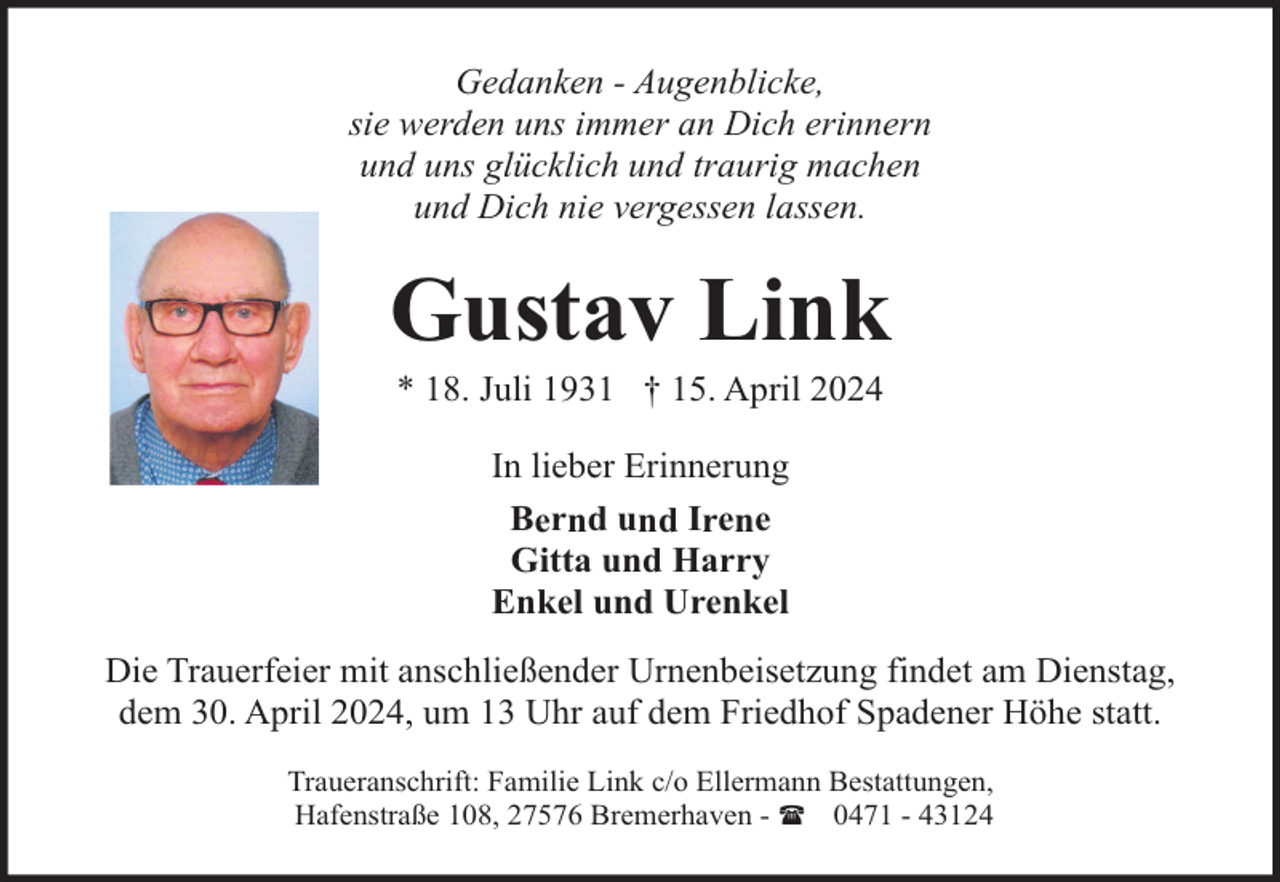 <p>Gedanken - Augenblicke,<br />sie werden uns immer an Dich erinnern<br />und uns glücklich und traurig machen<br />und Dich nie vergessen lassen.</p><p>Gustav Link<br />* 18. Juli 1931 † 15. April 2024<br />In lieber Erinnerung<br />Bernd und Irene<br />Gitta und Harry<br />Enkel und Urenkel<br />Die Trauerfeier mit anschließender Urnenbeisetzung findet am Dienstag,<br />dem 30. April 2024, um 13 Uhr auf dem Friedhof Spadener Höhe statt.<br />Traueranschrift: Familie Link c/o Ellermann Bestattungen,<br />Hafenstraße 108, 27576 Bremerhaven - ( 0471 - 43124</p>