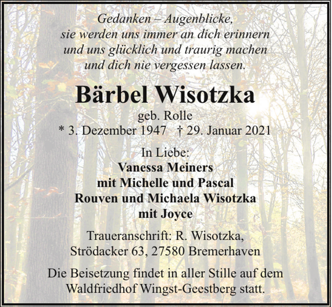 <p>Gedanken – Augenblicke,<br />sie werden uns immer an dich erinnern<br />und uns glücklich und traurig machen<br />und dich nie vergessen lassen.</p><p>Bärbel Wisotzka</p><p>geb. Rolle<br />* 3. Dezember 1947 † 29. Januar 2021<br />In Liebe:<br />Vanessa Meiners<br />mit Michelle und Pascal<br />Rouven und Michaela Wisotzka<br />mit Joyce<br />Traueranschrift: R. Wisotzka,<br />Strödacker 63, 27580 Bremerhaven<br />Die Beisetzung findet in aller Stille auf dem<br />Waldfriedhof Wingst-Geestberg statt.</p>