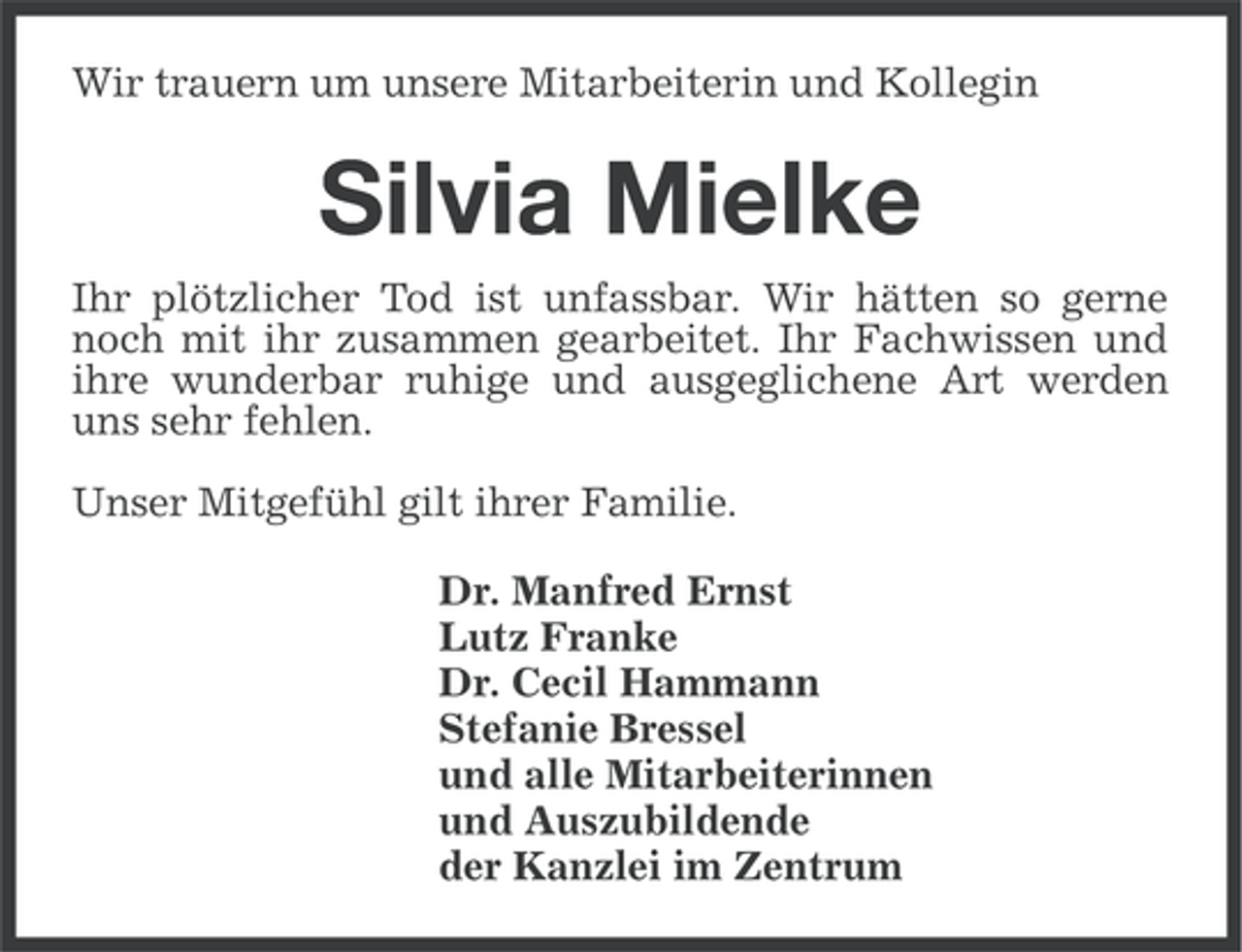 <p>Wir trauern um unsere Mitarbeiterin und Kollegin</p><p>Silvia Mielke<br />Ihr plötzlicher Tod ist unfassbar. Wir hätten so gerne<br />noch mit ihr zusammen gearbeitet. Ihr Fachwissen und<br />ihre wunderbar ruhige und ausgeglichene Art werden<br />uns sehr fehlen.<br />Unser Mitgefühl gilt ihrer Familie.<br />Dr. Manfred Ernst<br />Lutz Franke<br />Dr. Cecil Hammann<br />Stefanie Bressel<br />und alle Mitarbeiterinnen<br />und Auszubildende<br />der Kanzlei im Zentrum</p>