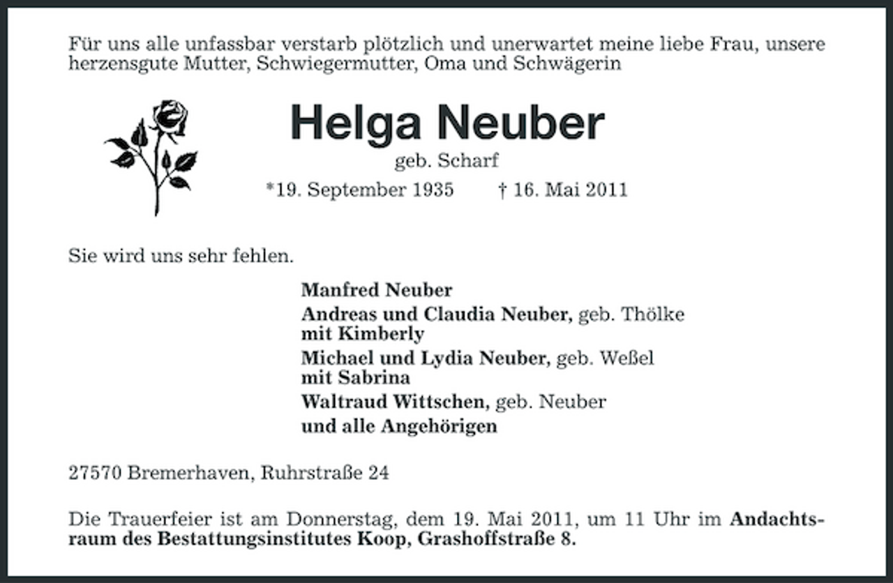 <p>Für uns alle unfassbar verstarb plötzlich und unerwartet meine liebe Frau, unsere herzensgute Mutter, Schwiegermutter, Oma und Schwägerin</p><p>Helga Neuber<br />geb. Scharf *19. September 1935 Sie wird uns sehr fehlen. Manfred Neuber Andreas und Claudia Neuber, geb. Thölke mit Kimberly Michael und Lydia Neuber, geb. Weßel mit Sabrina Waltraud Wittschen, geb. Neuber und alle Angehörigen 27570 Bremerhaven, Ruhrstraße 24 Die Trauerfeier ist am Donnerstag, dem 19. Mai 2011, um 11 Uhr im Andachtsraum des Bestattungsinstitutes Koop, Grashoffstraße 8. † 16. Mai 2011</p>