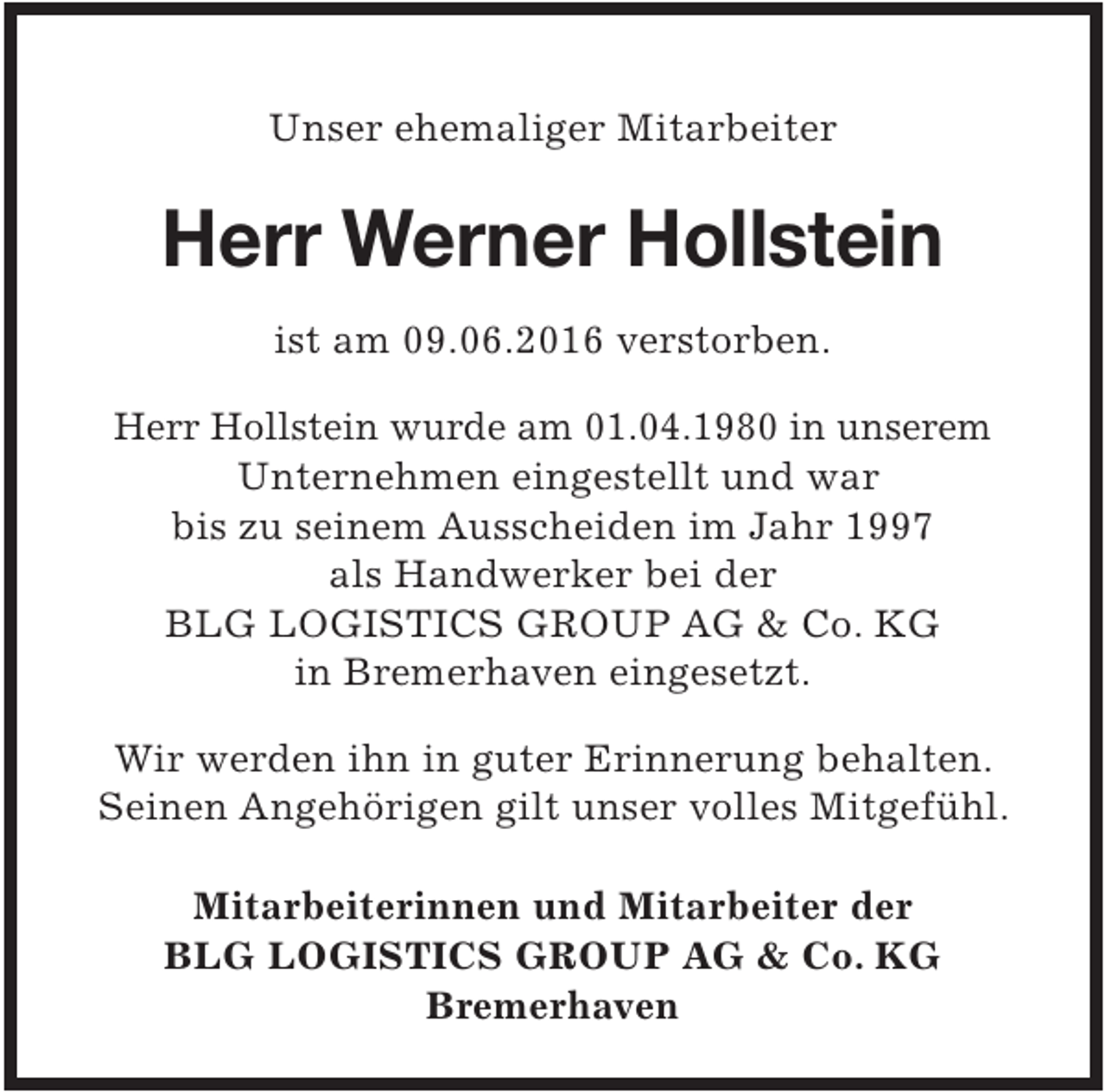 <p>Unser ehemaliger Mitarbeiter</p><p>Herr Werner Hollstein<br />ist am 09.06.2016 verstorben.<br />Herr Hollstein wurde am 01.04.1980 in unserem<br />Unternehmen eingestellt und war<br />bis zu seinem Ausscheiden im Jahr 1997<br />als Handwerker bei der<br />BLG LOGISTICS GROUP AG &amp; Co. KG<br />in Bremerhaven eingesetzt.</p><p>Wir werden ihn in guter Erinnerung behalten.<br />Seinen Angehörigen gilt unser volles Mitgefühl.<br />Mitarbeiterinnen und Mitarbeiter der<br />BLG LOGISTICS GROUP AG &amp; Co. KG<br />Bremerhaven</p>