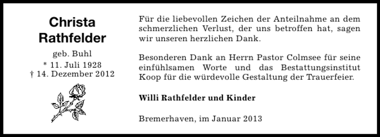 <p>Christa<br />Rathfelder</p><p>Für die liebevollen Zeichen der Anteilnahme an dem<br />schmerzlichen Verlust, der uns betroffen hat, sagen<br />wir unseren herzlichen Dank.</p><p>geb. Buhl<br />* 11. Juli 1928<br />† 14. Dezember 2012</p><p>Besonderen Dank an Herrn Pastor Colmsee für seine<br />einfühlsamen Worte und das Bestattungsinstitut<br />Koop für die würdevolle Gestaltung der Trauerfeier.<br />Willi Rathfelder und Kinder<br />Bremerhaven, im Januar 2013</p>