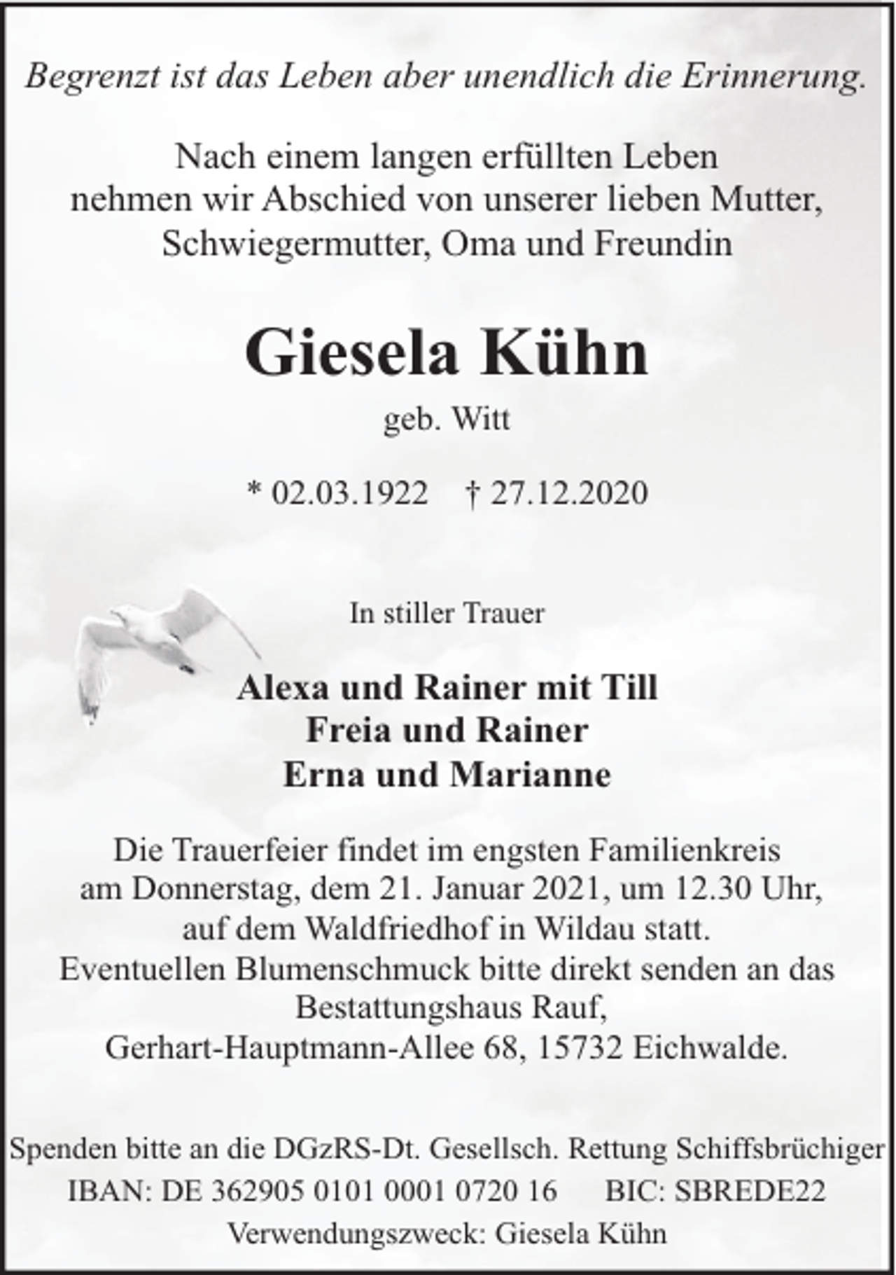 <p>Begrenzt ist das Leben aber unendlich die Erinnerung.<br />Nach einem langen erfüllten Leben<br />nehmen wir Abschied von unserer lieben Mutter,<br />Schwiegermutter, Oma und Freundin</p><p>Giesela Kühn<br />geb. Witt</p><p>* 02.03.1922</p><p>† 27.12.2020</p><p>In stiller Trauer</p><p>Alexa und Rainer mit Till<br />Freia und Rainer<br />Erna und Marianne<br />Die Trauerfeier findet im engsten Familienkreis<br />am Donnerstag, dem 21. Januar 2021, um 12.30 Uhr,<br />auf dem Waldfriedhof in Wildau statt.<br />Eventuellen Blumenschmuck bitte direkt senden an das<br />Bestattungshaus Rauf,<br />Gerhart-Hauptmann-Allee 68, 15732 Eichwalde.<br />Spenden bitte an die DGzRS-Dt. Gesellsch. Rettung Schiffsbrüchiger<br />IBAN: DE 362905 0101 0001 0720 16<br />BIC: SBREDE22<br />Verwendungszweck: Giesela Kühn</p>