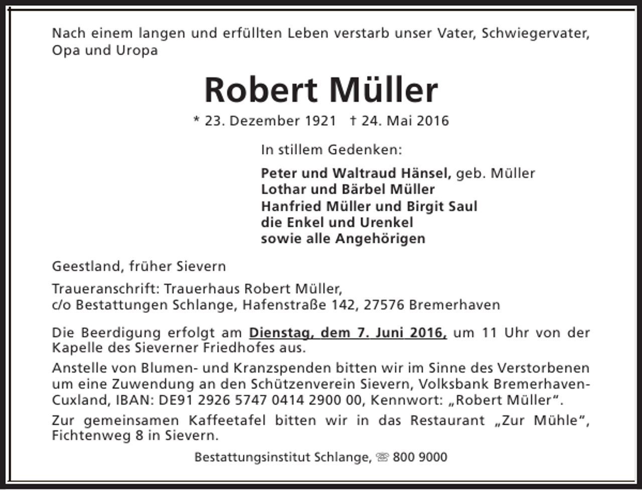 <p>Nach einem langen und erfüllten Leben verstarb unser Vater, Schwiegervater,<br />Opa und Uropa</p><p>Robert Müller</p><p>* 23. Dezember 1921 † 24. Mai 2016<br />In stillem Gedenken:<br />Peter und Waltraud Hänsel, geb. Müller<br />Lothar und Bärbel Müller<br />Hanfried Müller und Birgit Saul<br />die Enkel und Urenkel<br />sowie alle Angehörigen<br />Geestland, früher Sievern<br />Traueranschrift: Trauerhaus Robert Müller,<br />c/o Bestattungen Schlange, Hafenstraße 142, 27576 Bremerhaven<br />Die Beerdigung erfolgt am Dienstag, dem 7. Juni 2016, um 11 Uhr von der<br />Kapelle des Sieverner Friedhofes aus.<br />Anstelle von Blumen- und Kranzspenden bitten wir im Sinne des Verstorbenen<br />um eine Zuwendung an den Schützenverein Sievern, Volksbank BremerhavenCuxland, IBAN: DE91 2926 5747 0414 29, Kennwort: „Robert Müller“.<br />Zur gemeinsamen Kaffeetafel bitten wir in das Restaurant „Zur Mühle“,<br />Fichtenweg 8 in Sievern.<br />Bestattungsinstitut Schlange, s 800 9000</p>