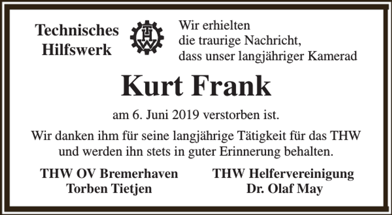 <p>Wir erhielten<br />die traurige Nachricht,<br />dass unser langjähriger Kamerad</p><p>Technisches<br />Hilfswerk</p><p>Kurt Frank<br />am 6. Juni 2019 verstorben ist.<br />Wir danken ihm für seine langjährige Tätigkeit für das THW<br />und werden ihn stets in guter Erinnerung behalten.<br />THW OV Bremerhaven<br />Torben Tietjen</p><p>THW Helfervereinigung<br />Dr. Olaf May</p>