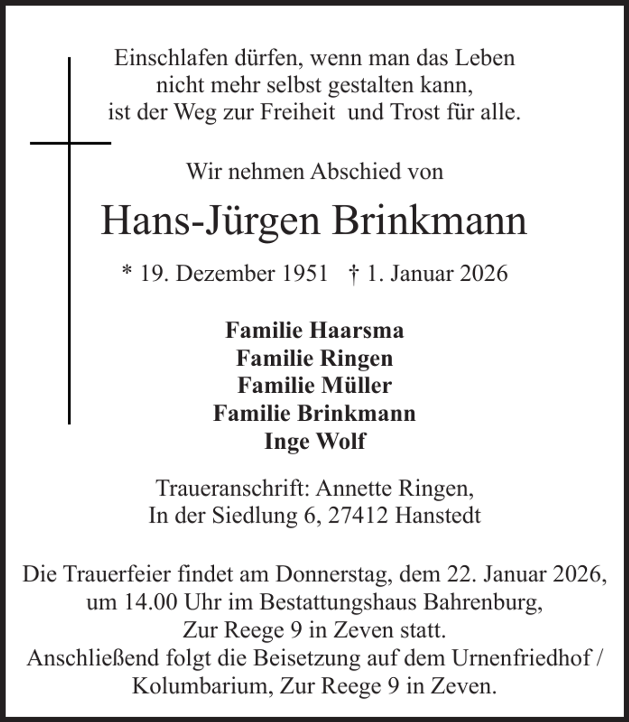 <p>Einschlafen dürfen, wenn man das Leben<br />nicht mehr selbst gestalten kann,<br />ist der Weg zur Freiheit und Trost für alle.<br />Wir nehmen Abschied von</p><p>Hans-Jürgen Brinkmann<br />* 19. Dezember 1951 † 1. Januar 2026<br />Familie Haarsma<br />Familie Ringen<br />Familie Müller<br />Familie Brinkmann<br />Inge Wolf<br />Traueranschrift: Annette Ringen,<br />In der Siedlung 6, 27412 Hanstedt<br />Die Trauerfeier findet am Donnerstag, dem 22. Januar 2026,<br />um 14.00 Uhr im Bestattungshaus Bahrenburg,<br />Zur Reege 9 in Zeven statt.<br />Anschließend folgt die Beisetzung auf dem Urnenfriedhof /<br />Kolumbarium, Zur Reege 9 in Zeven.</p>