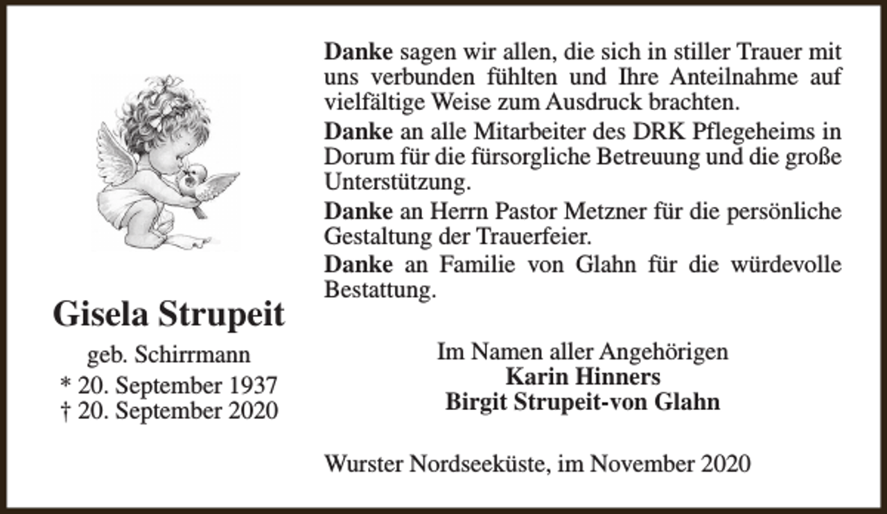 <p>Gisela Strupeit<br />geb. Schirrmann<br />* 20. September 1937<br />† 20. September 2020</p><p>Danke sagen wir allen, die sich in stiller Trauer mit<br />uns verbunden fühlten und Ihre Anteilnahme auf<br />vielfältige Weise zum Ausdruck brachten.<br />Danke an alle Mitarbeiter des DRK Pflegeheims in<br />Dorum für die fürsorgliche Betreuung und die große<br />Unterstützung.<br />Danke an Herrn Pastor Metzner für die persönliche<br />Gestaltung der Trauerfeier.<br />Danke an Familie von Glahn für die würdevolle<br />Bestattung.<br />Im Namen aller Angehörigen<br />Karin Hinners<br />Birgit Strupeit-von Glahn<br />Wurster Nordseeküste, im November 2020</p>