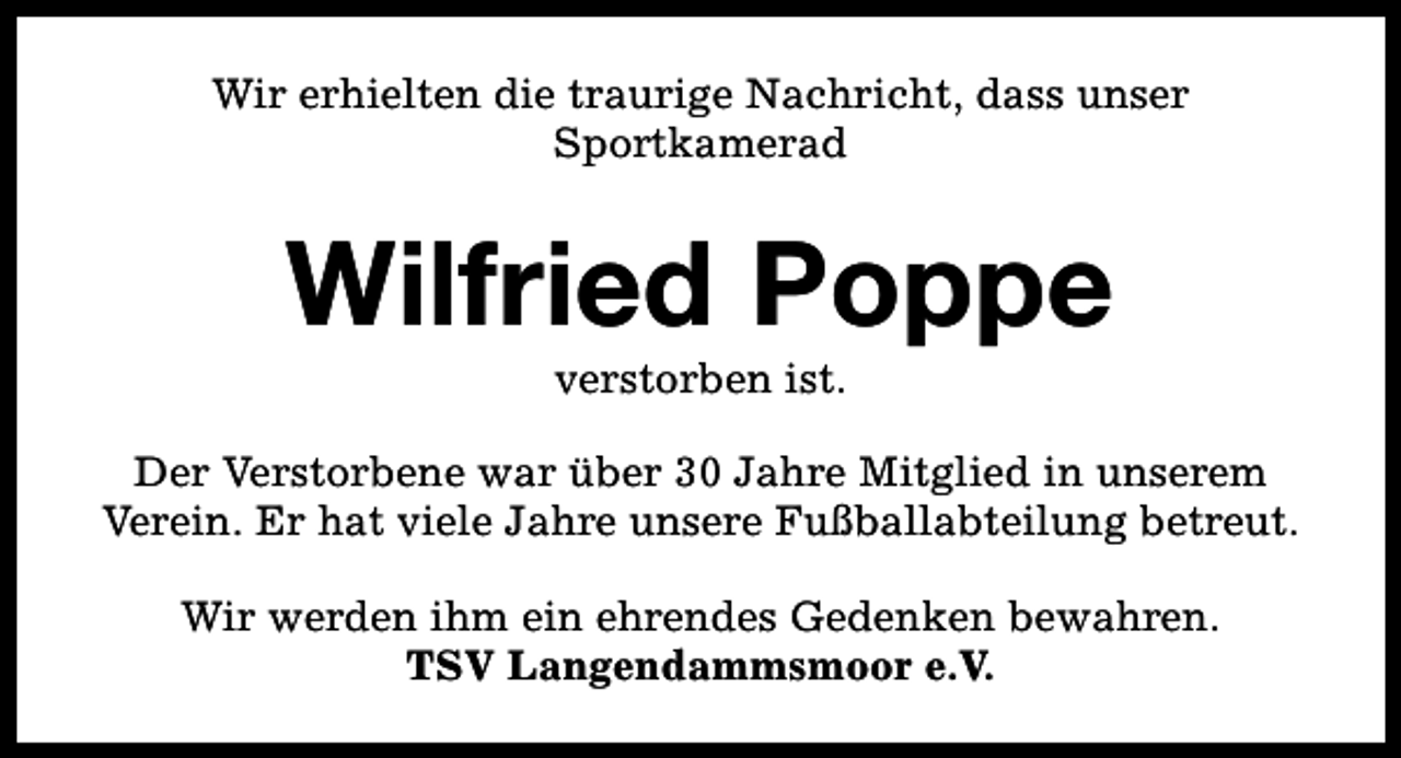 <p>Wir erhielten die traurige Nachricht, dass unser<br />Sportkamerad</p><p>Wilfried Poppe<br />verstorben ist.</p><p>Der Verstorbene war über 30 Jahre Mitglied in unserem<br />Verein. Er hat viele Jahre unsere Fußballabteilung betreut.<br />Wir werden ihm ein ehrendes Gedenken bewahren.<br />TSV Langendammsmoor e.V.</p>