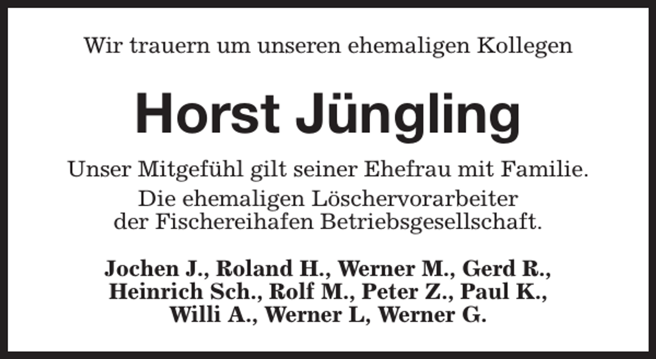 <p>Wir trauern um unseren ehemaligen Kollegen</p><p>Horst Jüngling<br />Unser Mitgefühl gilt seiner Ehefrau mit Familie.<br />Die ehemaligen Löschervorarbeiter<br />der Fischereihafen Betriebsgesellschaft.<br />Jochen J., Roland H., Werner M., Gerd R.,<br />Heinrich Sch., Rolf M., Peter Z., Paul K.,<br />Willi A., Werner L, Werner G.</p>
