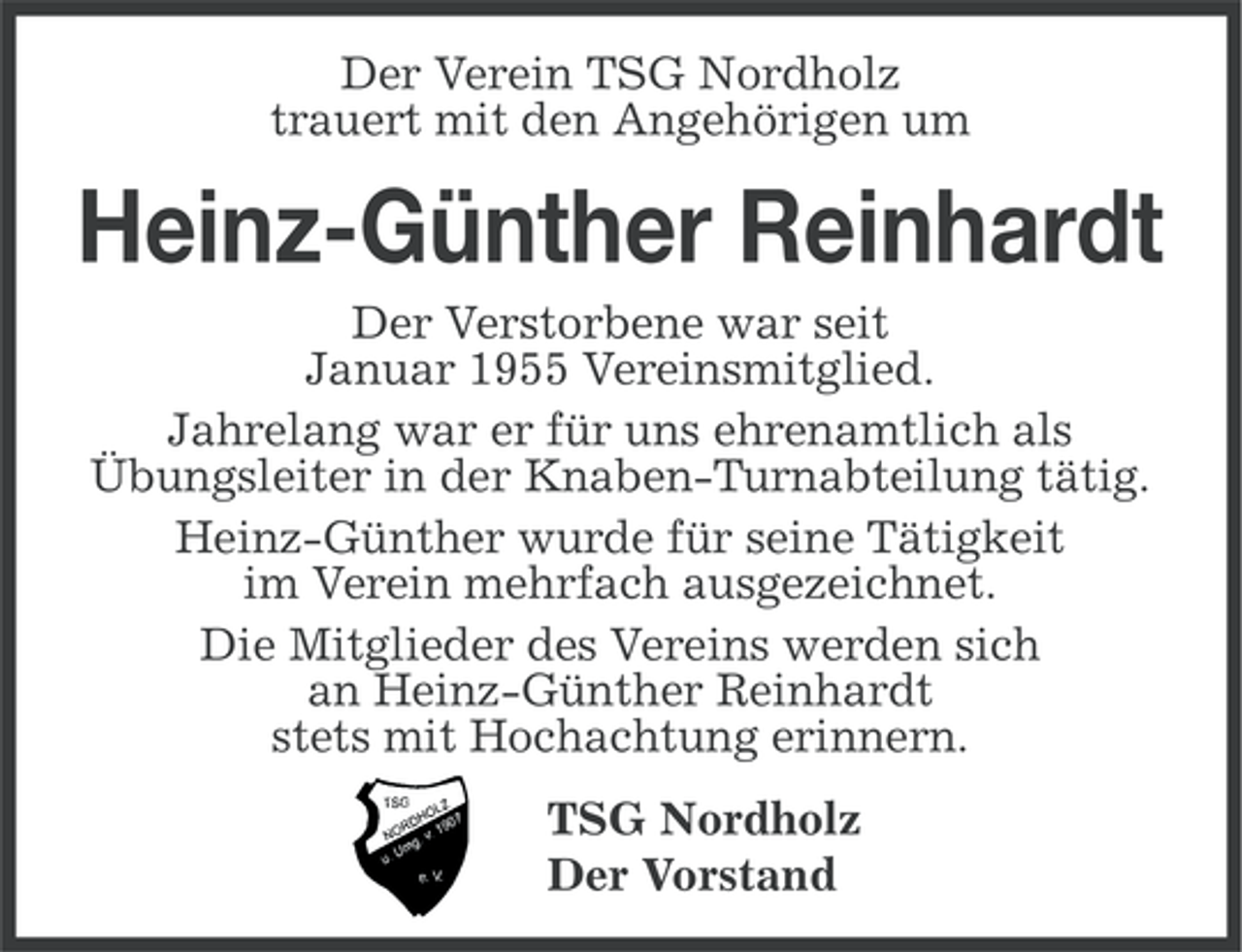 <p>Der Verein TSG Nordholz<br />trauert mit den Angehörigen um</p><p>Heinz-Günther Reinhardt<br />Der Verstorbene war seit<br />Januar 1955 Vereinsmitglied.<br />Jahrelang war er für uns ehrenamtlich als<br />Übungsleiter in der Knaben-Turnabteilung tätig.<br />Heinz-Günther wurde für seine Tätigkeit<br />im Verein mehrfach ausgezeichnet.<br />Die Mitglieder des Vereins werden sich<br />an Heinz-Günther Reinhardt<br />stets mit Hochachtung erinnern.<br />TSG Nordholz<br />Der Vorstand</p>