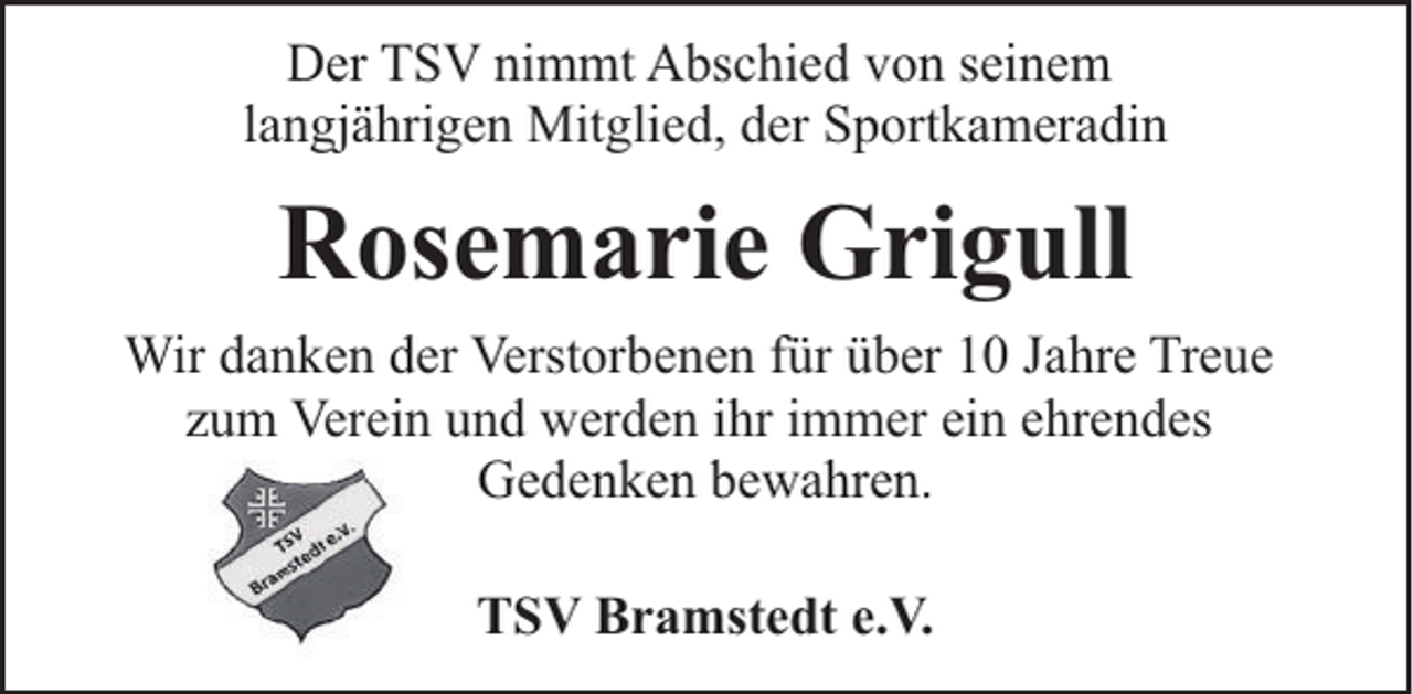 <p>Der TSV nimmt Abschied von seinem<br />langjährigen Mitglied, der Sportkameradin</p><p>Rosemarie Grigull<br />Wir danken der Verstorbenen für über 10 Jahre Treue<br />zum Verein und werden ihr immer ein ehrendes<br />Gedenken bewahren.<br />TSV Bramstedt e.V.</p>