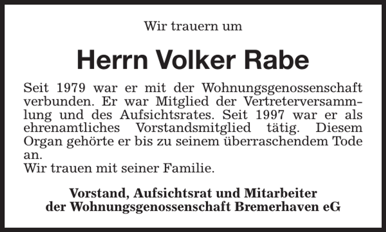 <p>Wir trauern um</p><p>Herrn Volker Rabe<br />Seit 1979 war er mit der Wohnungsgenossenschaft<br />verbunden. Er war Mitglied der Vertreterversammlung und des Aufsichtsrates. Seit 1997 war er als<br />ehrenamtliches Vorstandsmitglied tätig. Diesem<br />Organ gehörte er bis zu seinem überraschendem Tode<br />an.<br />Wir trauen mit seiner Familie.<br />Vorstand, Aufsichtsrat und Mitarbeiter<br />der Wohnungsgenossenschaft Bremerhaven eG</p>
