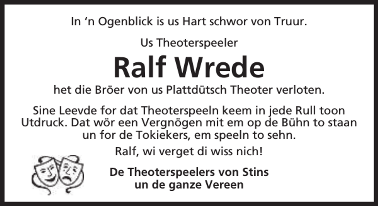<p>In ‘n Ogenblick is us Hart schwor von Truur.<br />Us Theoterspeeler</p><p>Ralf Wrede</p><p>het die Bröer von us Plattdütsch Theoter verloten.<br />Sine Leevde for dat Theoterspeeln keem in jede Rull toon<br />Utdruck. Dat wör een Vergnögen mit em op de Bühn to staan<br />un for de Tokiekers, em speeln to sehn.<br />Ralf, wi verget di wiss nich!<br />De Theoterspeelers von Stins<br />un de ganze Vereen</p>