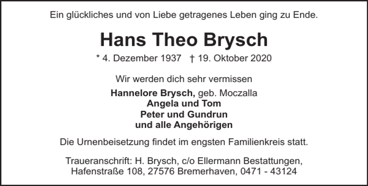 <p>Ein glückliches und von Liebe getragenes Leben ging zu Ende.</p><p>Hans Theo Brysch</p><p>* 4. Dezember 1937 † 19. Oktober 2020<br />Wir werden dich sehr vermissen<br />Hannelore Brysch, geb. Moczalla<br />Angela und Tom<br />Peter und Gundrun<br />und alle Angehörigen<br />Die Urnenbeisetzung findet im engsten Familienkreis statt.<br />Traueranschrift: H. Brysch, c/o Ellermann Bestattungen,<br />Hafenstraße 108, 27576 Bremerhaven, 0471 - 43124</p>