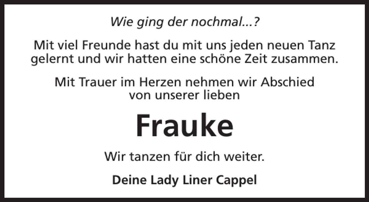 <p>Wie ging der nochmal...?<br />Mit viel Freunde hast du mit uns jeden neuen Tanz<br />gelernt und wir hatten eine schöne Zeit zusammen.<br />Mit Trauer im Herzen nehmen wir Abschied<br />von unserer lieben</p><p>Frauke<br />Wir tanzen für dich weiter.<br />Deine Lady Liner Cappel</p>