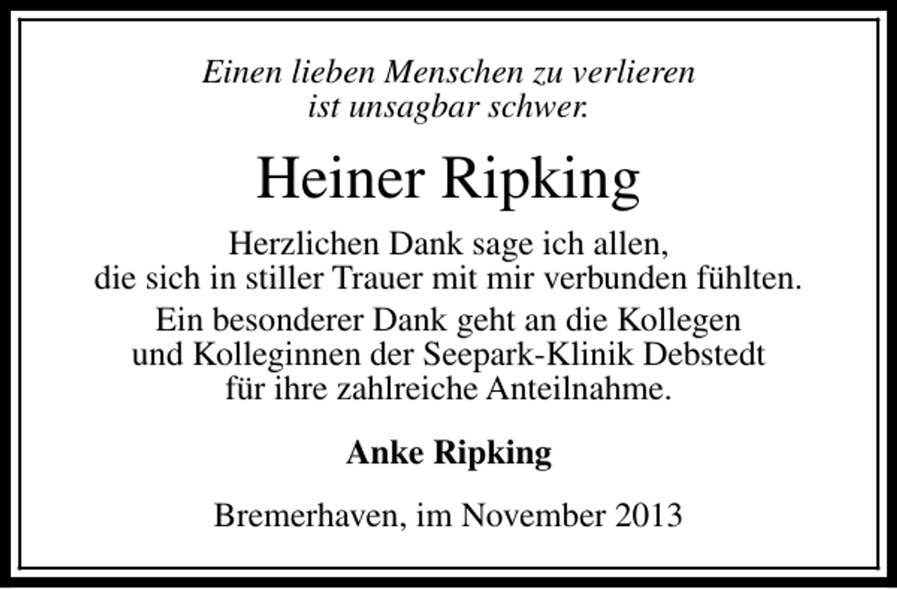 <p>Einen lieben Menschen zu verlieren<br />ist unsagbar schwer.</p><p>Heiner Ripking<br />Herzlichen Dank sage ich allen,<br />die sich in stiller Trauer mit mir verbunden fühlten.<br />Ein besonderer Dank geht an die Kollegen<br />und Kolleginnen der Seepark-Klinik Debstedt<br />für ihre zahlreiche Anteilnahme.<br />Anke Ripking<br />Bremerhaven, im November 2013</p>