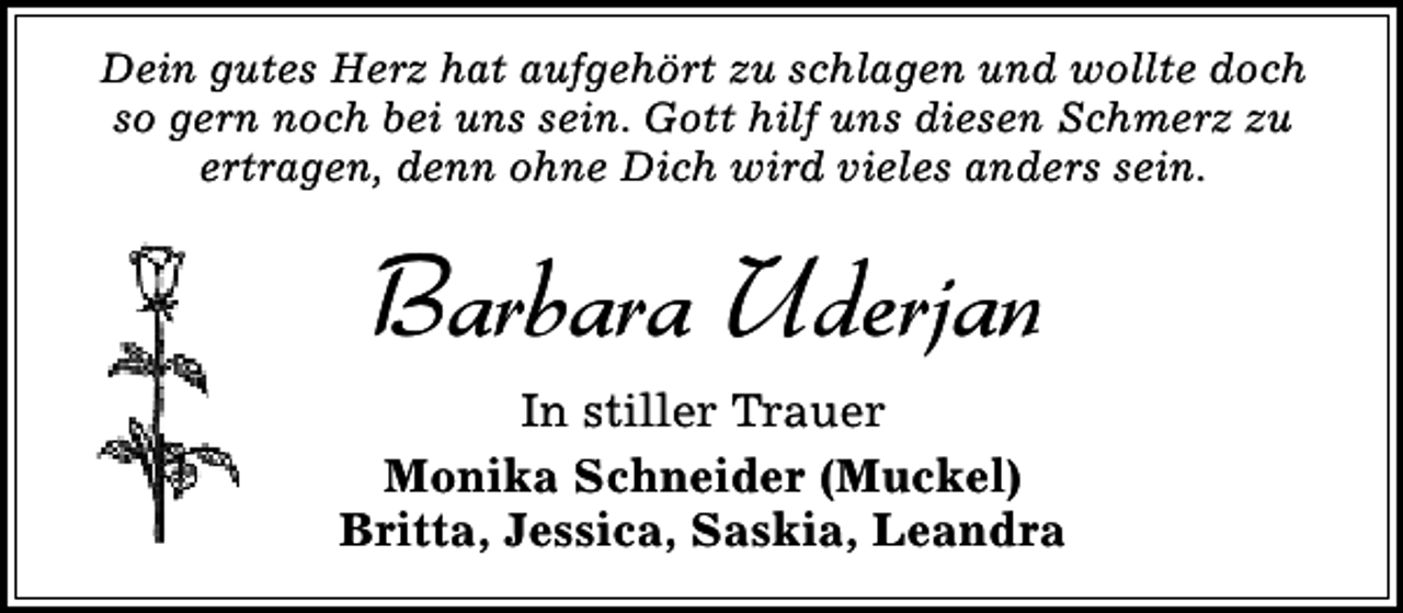 <p>Dein gutes Herz hat aufgehört zu schlagen und wollte doch<br />so gern noch bei uns sein. Gott hilf uns diesen Schmerz zu<br />ertragen, denn ohne Dich wird vieles anders sein.</p><p>Barbara Uderjan<br />In stiller Trauer<br />Monika Schneider (Muckel)<br />Britta, Jessica, Saskia, Leandra</p>
