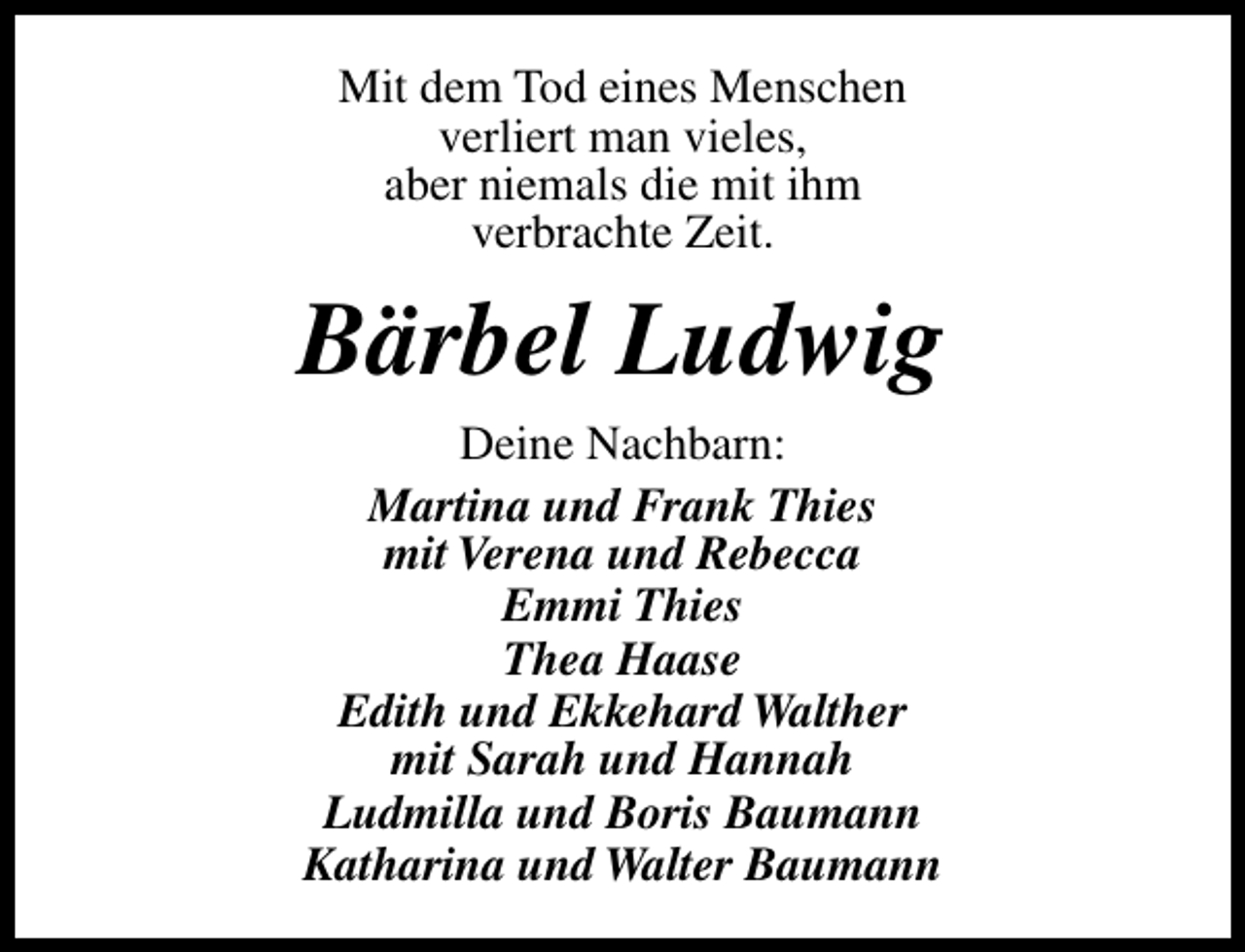 <p>Mit dem Tod eines Menschen<br />verliert man vieles,<br />aber niemals die mit ihm<br />verbrachte Zeit.</p><p>Bärbel Ludwig<br />Deine Nachbarn:<br />Martina und Frank Thies<br />mit Verena und Rebecca<br />Emmi Thies<br />Thea Haase<br />Edith und Ekkehard Walther<br />mit Sarah und Hannah<br />Ludmilla und Boris Baumann<br />Katharina und Walter Baumann</p>