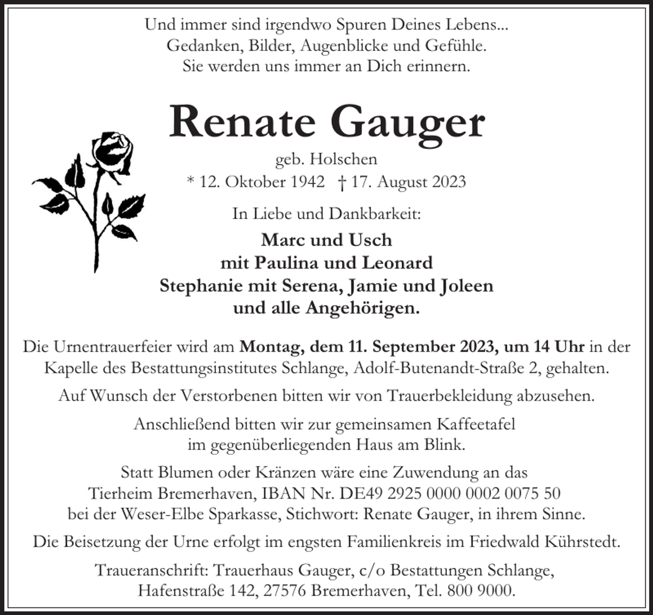 <p>Und immer sind irgendwo Spuren Deines Lebens...<br />Gedanken, Bilder, Augenblicke und Gefühle.<br />Sie werden uns immer an Dich erinnern.</p><p>Renate Gauger<br />geb. Holschen<br />* 12. Oktober 1942 † 17. August 2023<br />In Liebe und Dankbarkeit:</p><p>Marc und Usch<br />mit Paulina und Leonard<br />Stephanie mit Serena, Jamie und Joleen<br />und alle Angehörigen.<br />Die Urnentrauerfeier wird am Montag, dem 11. September 2023, um 14 Uhr in der<br />Kapelle des Bestattungsinstitutes Schlange, Adolf-Butenandt-Straße 2, gehalten.<br />Auf Wunsch der Verstorbenen bitten wir von Trauerbekleidung abzusehen.<br />Anschließend bitten wir zur gemeinsamen Kaffeetafel<br />im gegenüberliegenden Haus am Blink.<br />Statt Blumen oder Kränzen wäre eine Zuwendung an das<br />Tierheim Bremerhaven, IBAN Nr. DE49 2925 02 0070<br />bei der Weser-Elbe Sparkasse, Stichwort: Renate Gauger, in ihrem Sinne.<br />Die Beisetzung der Urne erfolgt im engsten Familienkreis im Friedwald Kührstedt.<br />Traueranschrift: Trauerhaus Gauger, c/o Bestattungen Schlange,<br />Hafenstraße 142, 27576 Bremerhaven, Tel. 800 9000.</p>