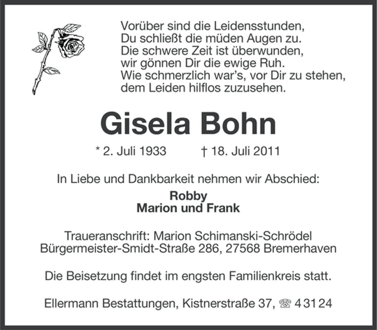 <p>Vorüber sind die Leidensstunden,<br />Du schließt die müden Augen zu.<br />Die schwere Zeit ist überwunden,<br />wir gönnen Dir die ewige Ruh.<br />Wie schmerzlich war’s, vor Dir zu stehen,<br />dem Leiden hilflos zuzusehen.</p><p>Gisela Bohn<br />* 2. Juli 1933</p><p>† 18. Juli 2011</p><p>In Liebe und Dankbarkeit nehmen wir Abschied:<br />Robby<br />Marion und Frank<br />Traueranschrift: Marion Schimanski-Schrödel<br />Bürgermeister-Smidt-Straße 286, 27568 Bremerhaven<br />Die Beisetzung findet im engsten Familienkreis statt.<br />Ellermann Bestattungen, Kistnerstraße 37, 4 31 24</p>