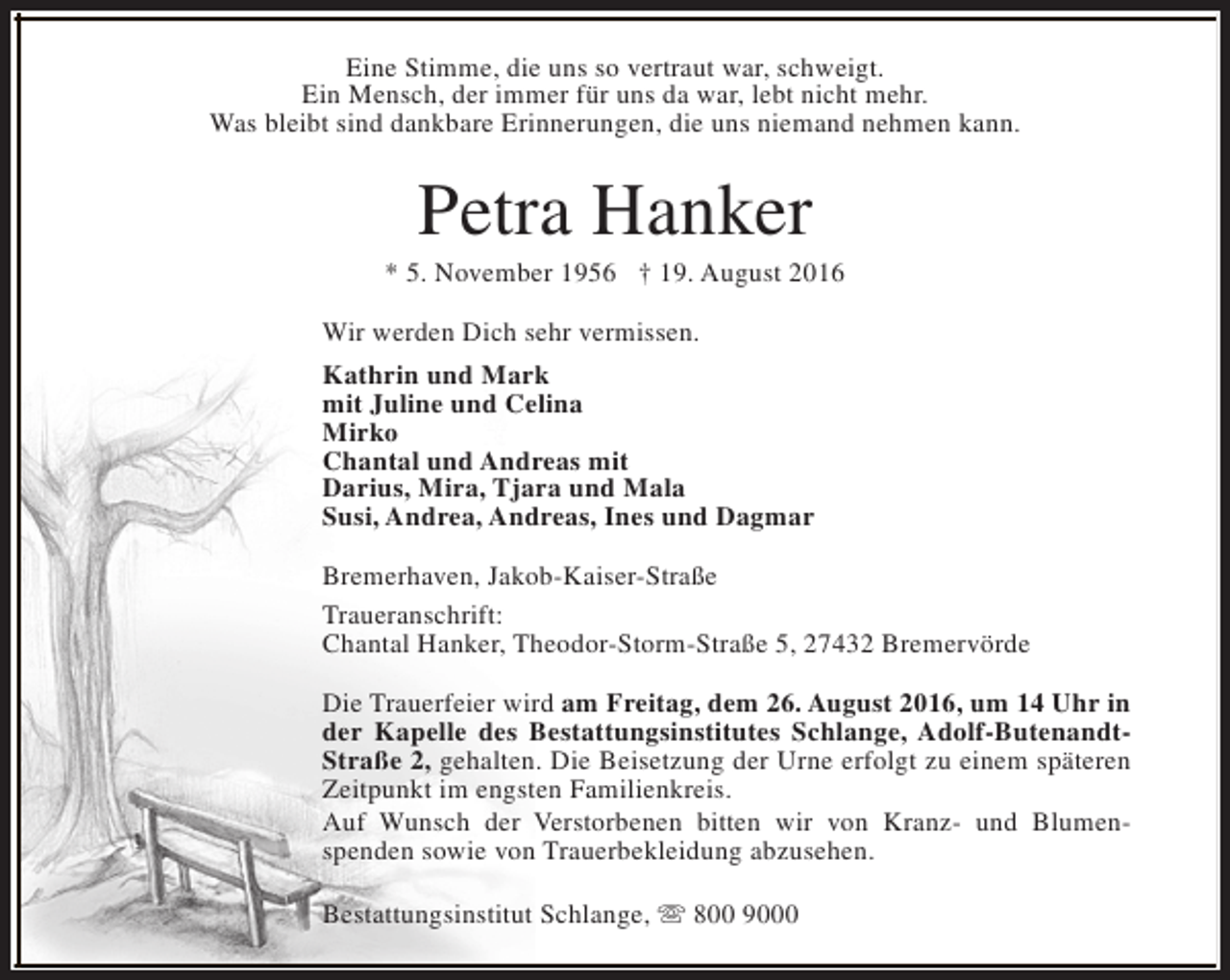 <p>Eine Stimme, die uns so vertraut war, schweigt.<br />Ein Mensch, der immer für uns da war, lebt nicht mehr.<br />Was bleibt sind dankbare Erinnerungen, die uns niemand nehmen kann.</p><p>Petra Hanker</p><p>* 5. November 1956 † 19. August 2016<br />Wir werden Dich sehr vermissen.<br />Kathrin und Mark<br />mit Juline und Celina<br />Mirko<br />Chantal und Andreas mit<br />Darius, Mira, Tjara und Mala<br />Susi, Andrea, Andreas, Ines und Dagmar<br />Bremerhaven, Jakob-Kaiser-Straße<br />Traueranschrift:<br />Chantal Hanker, Theodor-Storm-Straße 5, 27432 Bremervörde<br />Die Trauerfeier wird am Freitag, dem 26. August 2016, um 14 Uhr in<br />der Kapelle des Bestattungsinstitutes Schlange, Adolf-ButenandtStraße 2, gehalten. Die Beisetzung der Urne erfolgt zu einem späteren<br />Zeitpunkt im engsten Familienkreis.<br />Auf Wunsch der Verstorbenen bitten wir von Kranz- und Blumenspenden sowie von Trauerbekleidung abzusehen.<br />Bestattungsinstitut Schlange, s 800 9000</p>
