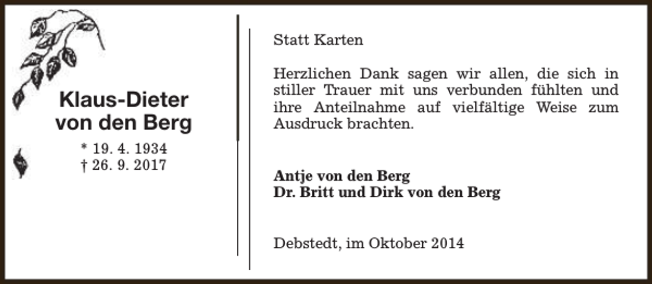 <p>Statt Karten</p><p>Klaus-Dieter<br />von den Berg<br />* 19. 4. 1934<br />† 26. 9. 2017</p><p>Herzlichen Dank sagen wir allen, die sich in<br />stiller Trauer mit uns verbunden fühlten und<br />ihre Anteilnahme auf vielfältige Weise zum<br />Ausdruck brachten.<br />Antje von den Berg<br />Dr. Britt und Dirk von den Berg<br />Debstedt, im Oktober 2014</p>