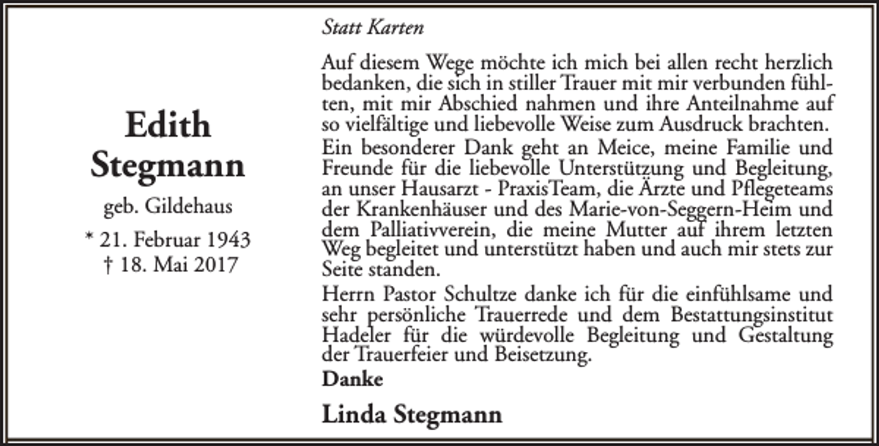 <p>Statt Karten</p><p>Edith<br />Stegmann<br />geb. Gildehaus<br />* 21. Februar 1943<br />† 18. Mai 2017</p><p>Auf diesem Wege möchte ich mich bei allen recht herzlich<br />bedanken, die sich in stiller Trauer mit mir verbunden fühlten, mit mir Abschied nahmen und ihre Anteilnahme auf<br />so vielfältige und liebevolle Weise zum Ausdruck brachten.<br />Ein besonderer Dank geht an Meice, meine Familie und<br />Freunde für die liebevolle Unterstützung und Begleitung,<br />an unser Hausarzt - PraxisTeam, die Ärzte und Pflegeteams<br />der Krankenhäuser und des Marie-von-Seggern-Heim und<br />dem Palliativverein, die meine Mutter auf ihrem letzten<br />Weg begleitet und unterstützt haben und auch mir stets zur<br />Seite standen.<br />Herrn Pastor Schultze danke ich für die einfühlsame und<br />sehr persönliche Trauerrede und dem Bestattungsinstitut<br />Hadeler für die würdevolle Begleitung und Gestaltung<br />der Trauerfeier und Beisetzung.<br />Danke</p><p>Linda Stegmann</p>