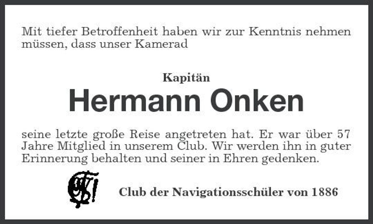 <p>Mit tiefer Betroffenheit haben wir zur Kenntnis nehmen müssen, dass unser Kamerad Kapitän</p><p>Hermann Onken<br />seine letzte große Reise angetreten hat. Er war über 57 Jahre Mitglied in unserem Club. Wir werden ihn in guter Erinnerung behalten und seiner in Ehren gedenken. Club der Navigationsschüler von 1886</p>