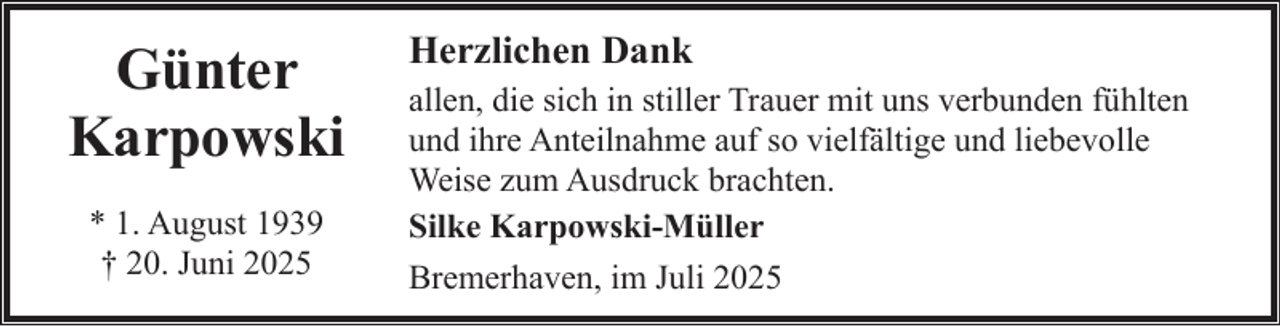 <p>Günter<br />Karpowski<br />* 1. August 1939<br />† 20. Juni 2025</p><p>Herzlichen Dank<br />allen, die sich in stiller Trauer mit uns verbunden fühlten<br />und ihre Anteilnahme auf so vielfältige und liebevolle<br />Weise zum Ausdruck brachten.<br />Silke Karpowski-Müller<br />Bremerhaven, im Juli 2025</p>