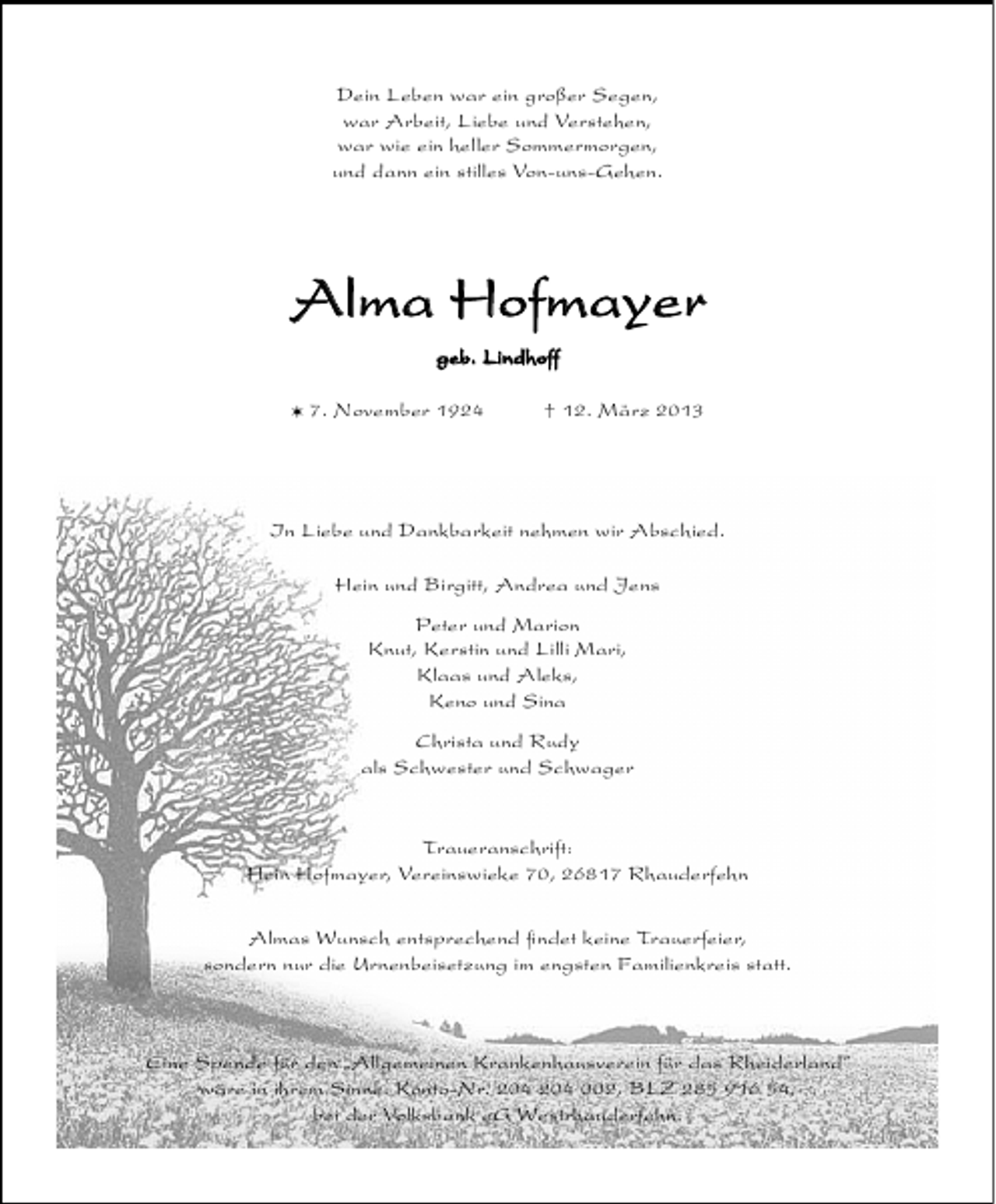 <p>Dein Leben war ein großer Segen,<br />war Arbeit, Liebe und Verstehen,<br />war wie ein heller Sommermorgen,<br />und dann ein stilles Von-uns-Gehen.</p><p>Alma Hofmayer<br />geb. Lindhoff<br />V 7. November 1924</p><p>† 12. März 2013</p><p>In Liebe und Dankbarkeit nehmen wir Abschied.<br />Hein und Birgitt, Andrea und Jens<br />Peter und Marion<br />Knut, Kerstin und Lilli Mari,<br />Klaas und Aleks,<br />Keno und Sina<br />Christa und Rudy<br />als Schwester und Schwager<br />Traueranschrift:<br />Hein Hofmayer, Vereinswieke 70, 26817 Rhauderfehn<br />Almas Wunsch entsprechend ﬁndet keine Trauerfeier,<br />sondern nur die Urnenbeisetzung im engsten Familienkreis statt.</p><p>Eine Spende für den „Allgemeinen Krankenhausverein für das Rheiderland”<br />wäre in ihrem Sinne. Konto-Nr. 002, BLZ 285 916 54,<br />bei der Volksbank eG Westrhauderfehn.</p>