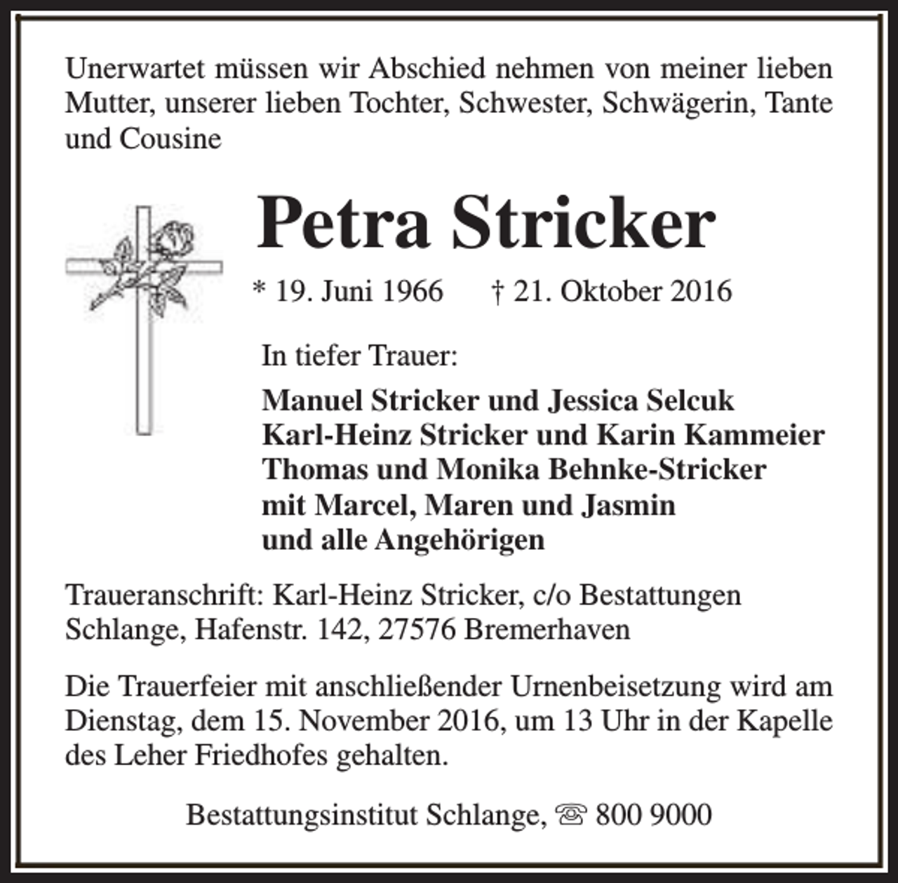 <p>Unerwartet müssen wir Abschied nehmen von meiner lieben<br />Mutter, unserer lieben Tochter, Schwester, Schwägerin, Tante<br />und Cousine</p><p>Petra Stricker</p><p>* 19. Juni 1966</p><p>† 21. Oktober 2016</p><p>In tiefer Trauer:<br />Manuel Stricker und Jessica Selcuk<br />Karl-Heinz Stricker und Karin Kammeier<br />Thomas und Monika Behnke-Stricker<br />mit Marcel, Maren und Jasmin<br />und alle Angehörigen<br />Traueranschrift: Karl-Heinz Stricker, c/o Bestattungen<br />Schlange, Hafenstr. 142, 27576 Bremerhaven<br />Die Trauerfeier mit anschließender Urnenbeisetzung wird am<br />Dienstag, dem 15. November 2016, um 13 Uhr in der Kapelle<br />des Leher Friedhofes gehalten.<br />Bestattungsinstitut Schlange, s 800 9000</p>