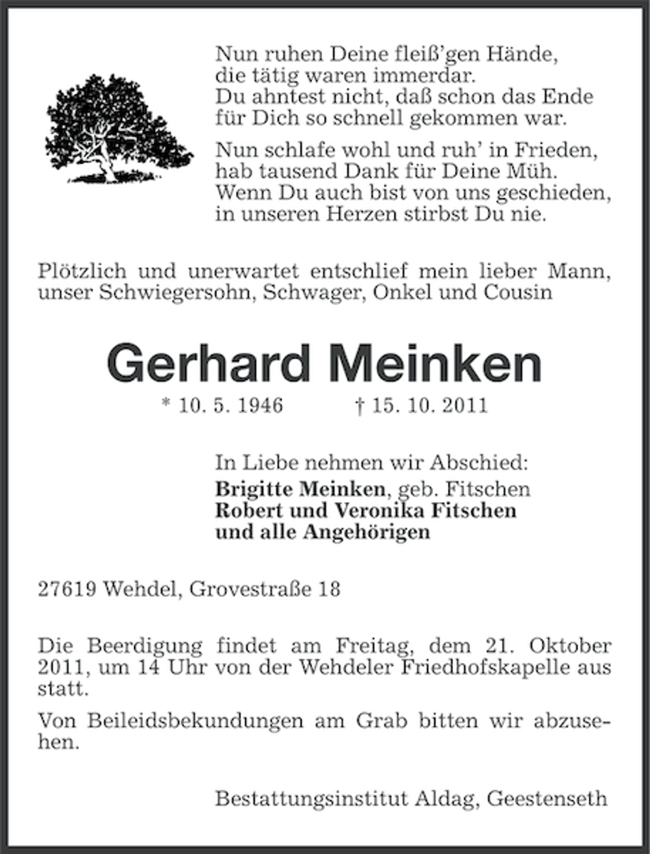 <p>Nun ruhen Deine fleiß’gen Hände,<br />die tätig waren immerdar.<br />Du ahntest nicht, daß schon das Ende<br />für Dich so schnell gekommen war.<br />Nun schlafe wohl und ruh’ in Frieden,<br />hab tausend Dank für Deine Müh.<br />Wenn Du auch bist von uns geschieden,<br />in unseren Herzen stirbst Du nie.<br />Plötzlich und unerwartet entschlief mein lieber Mann,<br />unser Schwiegersohn, Schwager, Onkel und Cousin</p><p>Gerhard Meinken<br />* 10. 5. 1946</p><p>† 15. 10. 2011</p><p>In Liebe nehmen wir Abschied:<br />Brigitte Meinken, geb. Fitschen<br />Robert und Veronika Fitschen<br />und alle Angehörigen<br />27619 Wehdel, Grovestraße 18<br />Die Beerdigung findet am Freitag, dem 21. Oktober<br />2011, um 14 Uhr von der Wehdeler Friedhofskapelle aus<br />statt.<br />Von Beileidsbekundungen am Grab bitten wir abzusehen.<br />Bestattungsinstitut Aldag, Geestenseth</p>