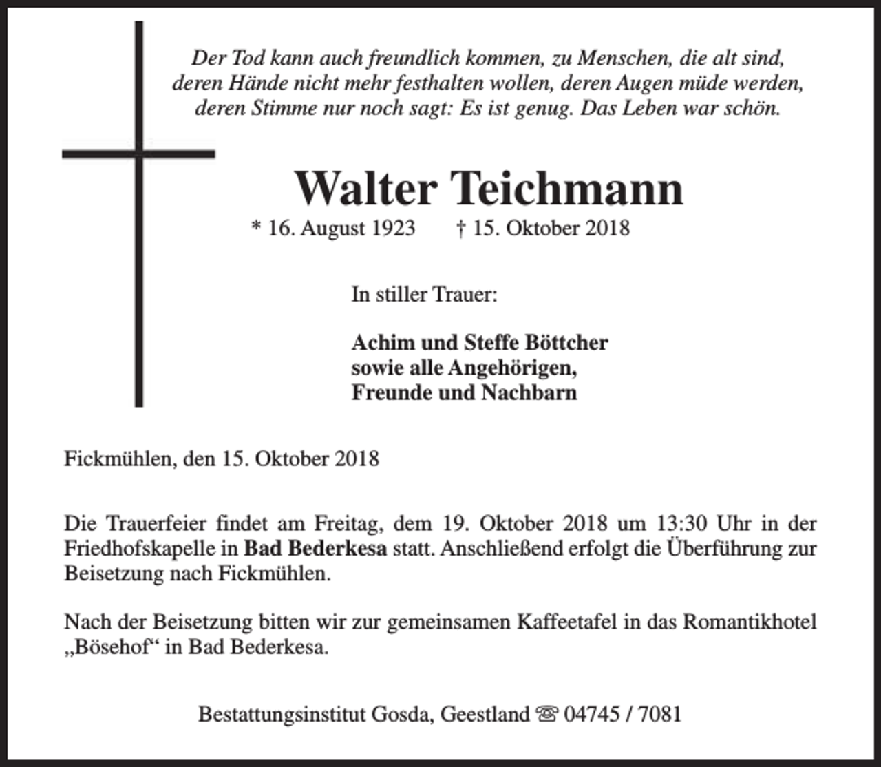 <p>Der Tod kann auch freundlich kommen, zu Menschen, die alt sind,<br />deren Hände nicht mehr festhalten wollen, deren Augen müde werden,<br />deren Stimme nur noch sagt: Es ist genug. Das Leben war schön.</p><p>Walter Teichmann</p><p>* 16. August 1923</p><p>† 15. Oktober 2018</p><p>In stiller Trauer:<br />Achim und Steffe Böttcher<br />sowie alle Angehörigen,<br />Freunde und Nachbarn<br />Fickmühlen, den 15. Oktober 2018<br />Die Trauerfeier findet am Freitag, dem 19. Oktober 2018 um 13:30 Uhr in der<br />Friedhofskapelle in Bad Bederkesa statt. Anschließend erfolgt die Überführung zur<br />Beisetzung nach Fickmühlen.<br />Nach der Beisetzung bitten wir zur gemeinsamen Kaffeetafel in das Romantikhotel<br />„Bösehof“ in Bad Bederkesa.<br />Bestattungsinstitut Gosda, Geestland s 04745 / 7081</p>