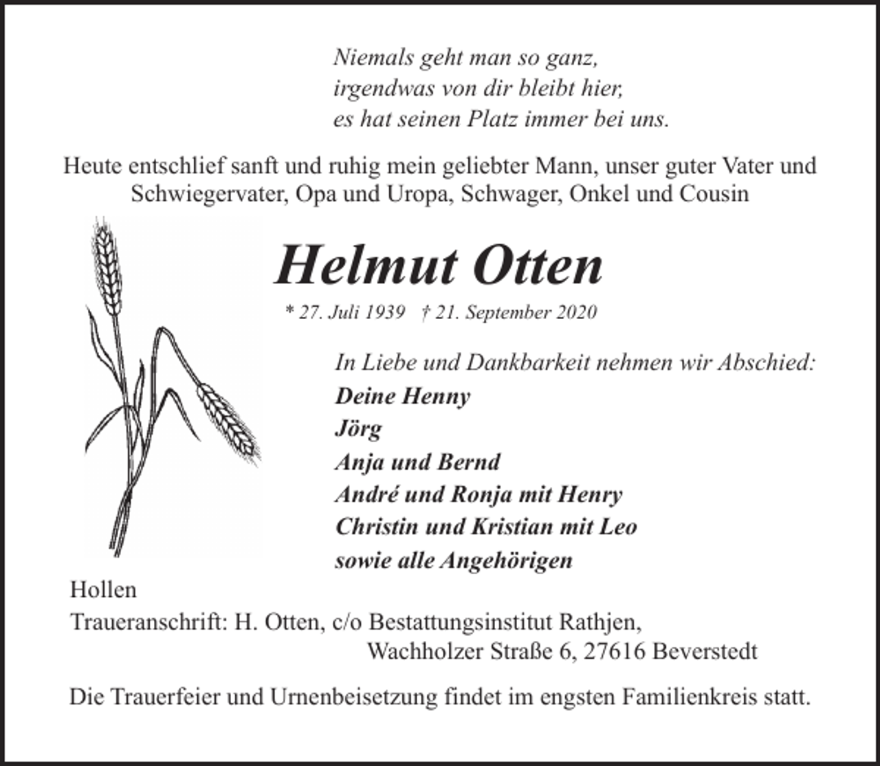 <p>Niemals geht man so ganz,<br />irgendwas von dir bleibt hier,<br />es hat seinen Platz immer bei uns.<br />Heute entschlief sanft und ruhig mein geliebter Mann, unser guter Vater und<br />Schwiegervater, Opa und Uropa, Schwager, Onkel und Cousin</p><p>Helmut Otten<br />* 27. Juli 1939 † 21. September 2020</p><p>In Liebe und Dankbarkeit nehmen wir Abschied:<br />Deine Henny<br />Jörg<br />Anja und Bernd<br />André und Ronja mit Henry<br />Christin und Kristian mit Leo<br />sowie alle Angehörigen</p><p>Hollen<br />Traueranschrift: H. Otten, c/o Bestattungsinstitut Rathjen,<br />Wachholzer Straße 6, 27616 Beverstedt</p><p>Die Trauerfeier und Urnenbeisetzung findet im engsten Familienkreis statt.</p>