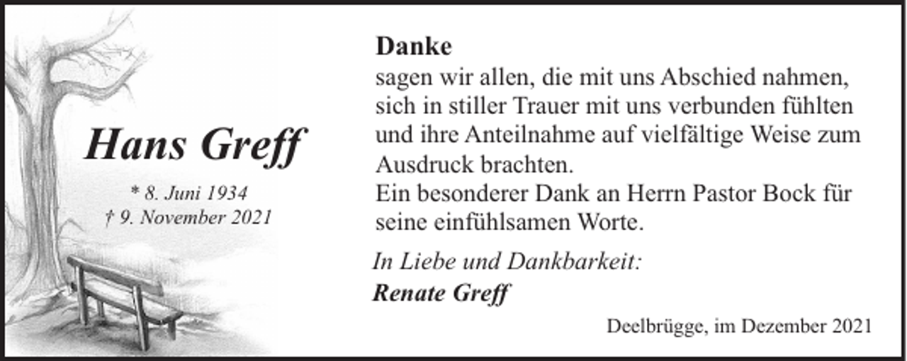 <p>Danke</p><p>Hans Greff<br />* 8. Juni 1934<br />† 9. November 2021</p><p>sagen wir allen, die mit uns Abschied nahmen,<br />sich in stiller Trauer mit uns verbunden fühlten<br />und ihre Anteilnahme auf vielfältige Weise zum<br />Ausdruck brachten.<br />Ein besonderer Dank an Herrn Pastor Bock für<br />seine einfühlsamen Worte.</p><p>In Liebe und Dankbarkeit:<br />Renate Greff<br />Deelbrügge, im Dezember 2021</p>