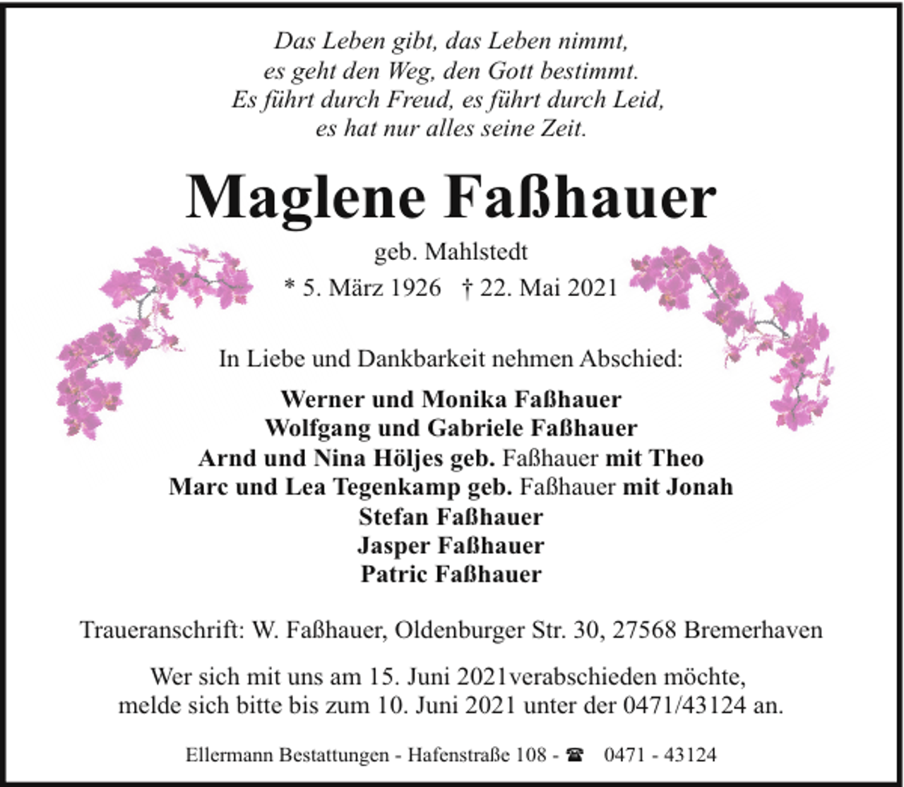 <p>Das Leben gibt, das Leben nimmt,<br />es geht den Weg, den Gott bestimmt.<br />Es führt durch Freud, es führt durch Leid,<br />es hat nur alles seine Zeit.</p><p>Maglene Faßhauer<br />geb. Mahlstedt<br />* 5. März 1926 † 22. Mai 2021</p><p>In Liebe und Dankbarkeit nehmen Abschied:<br />Werner und Monika Faßhauer<br />Wolfgang und Gabriele Faßhauer<br />Arnd und Nina Höljes geb. Faßhauer mit Theo<br />Marc und Lea Tegenkamp geb. Faßhauer mit Jonah<br />Stefan Faßhauer<br />Jasper Faßhauer<br />Patric Faßhauer<br />Traueranschrift: W. Faßhauer, Oldenburger Str. 30, 27568 Bremerhaven<br />Wer sich mit uns am 15. Juni 2021verabschieden möchte,<br />melde sich bitte bis zum 10. Juni 2021 unter der 0471/43124 an.<br />Ellermann Bestattungen - Hafenstraße 108 - ( 0471 - 43124</p>