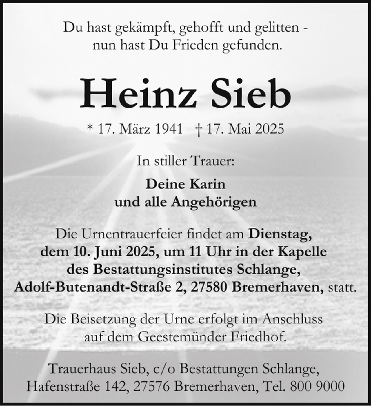<p>Du hast gekämpft, gehofft und gelitten nun hast Du Frieden gefunden.</p><p>Heinz Sieb<br />* 17. März 1941 † 17. Mai 2025<br />In stiller Trauer:<br />Deine Karin<br />und alle Angehörigen<br />Die Urnentrauerfeier findet am Dienstag,<br />dem 10. Juni 2025, um 11 Uhr in der Kapelle<br />des Bestattungsinstitutes Schlange,<br />Adolf-Butenandt-Straße 2, 27580 Bremerhaven, statt.<br />Die Beisetzung der Urne erfolgt im Anschluss<br />auf dem Geestemünder Friedhof.<br />Trauerhaus Sieb, c/o Bestattungen Schlange,<br />Hafenstraße 142, 27576 Bremerhaven, Tel. 800 9000</p>
