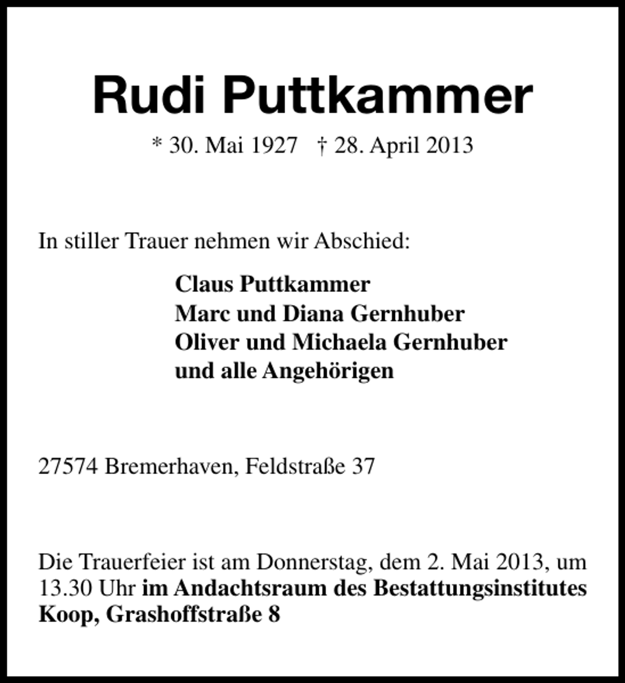 <p>Rudi Puttkammer<br />* 30. Mai 1927 † 28. April 2013</p><p>In stiller Trauer nehmen wir Abschied:<br />Claus Puttkammer<br />Marc und Diana Gernhuber<br />Oliver und Michaela Gernhuber<br />und alle Angehörigen</p><p>27574 Bremerhaven, Feldstraße 37</p><p>Die Trauerfeier ist am Donnerstag, dem 2. Mai 2013, um<br />13.30 Uhr im Andachtsraum des Bestattungsinstitutes<br />Koop, Grashoffstraße 8</p>