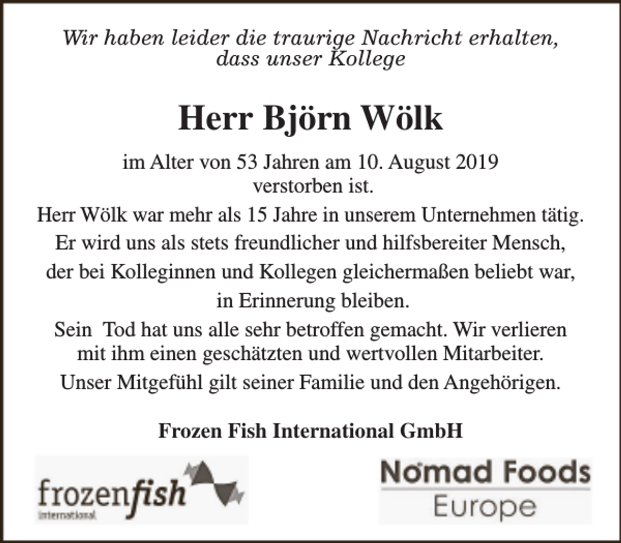 <p>Wir haben leider die traurige Nachricht erhalten,<br />dass unser Kollege</p><p>Herr Björn Wölk<br />im Alter von 53 Jahren am 10. August 2019<br />verstorben ist.<br />Herr Wölk war mehr als 15 Jahre in unserem Unternehmen tätig.<br />Er wird uns als stets freundlicher und hilfsbereiter Mensch,<br />der bei Kolleginnen und Kollegen gleichermaßen beliebt war,<br />in Erinnerung bleiben.<br />Sein Tod hat uns alle sehr betroffen gemacht. Wir verlieren<br />mit ihm einen geschätzten und wertvollen Mitarbeiter.<br />Unser Mitgefühl gilt seiner Familie und den Angehörigen.<br />Frozen Fish International GmbH</p>
