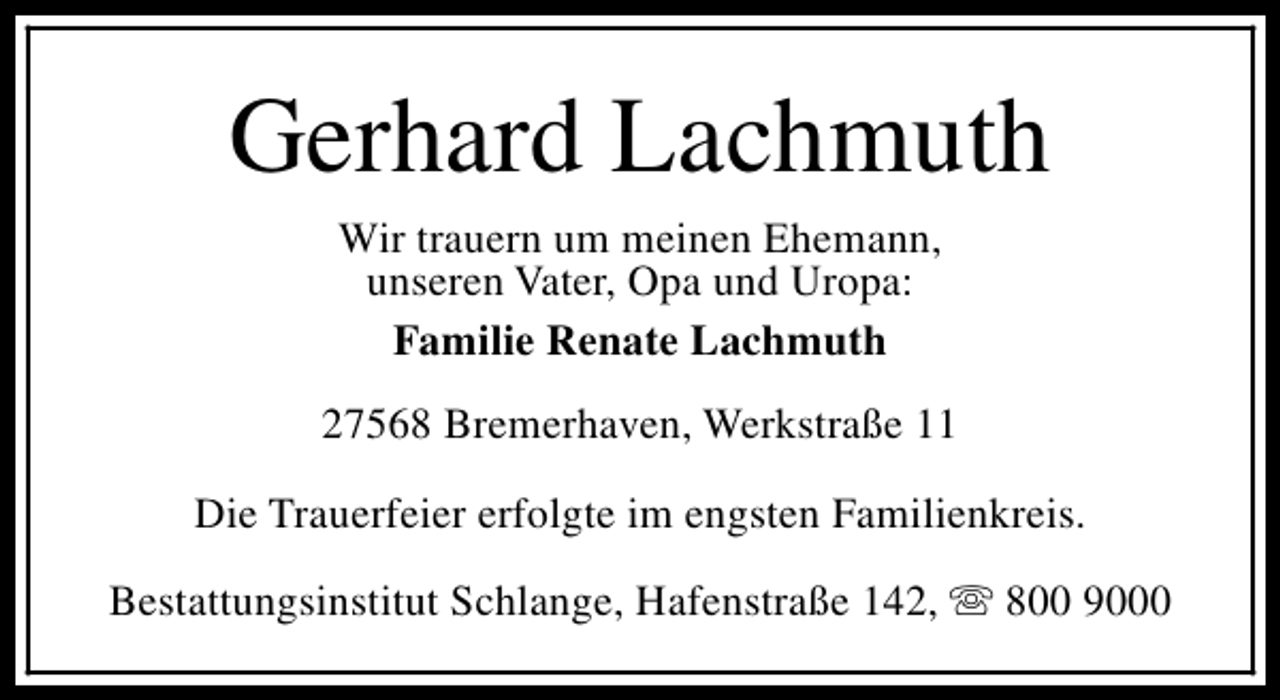 <p>Gerhard Lachmuth<br />Wir trauern um meinen Ehemann,<br />unseren Vater, Opa und Uropa:<br />Familie Renate Lachmuth</p><p>27568 Bremerhaven, Werkstraße 11<br />Die Trauerfeier erfolgte im engsten Familienkreis.<br />Bestattungsinstitut Schlange, Hafenstraße 142, s 800 9000</p>