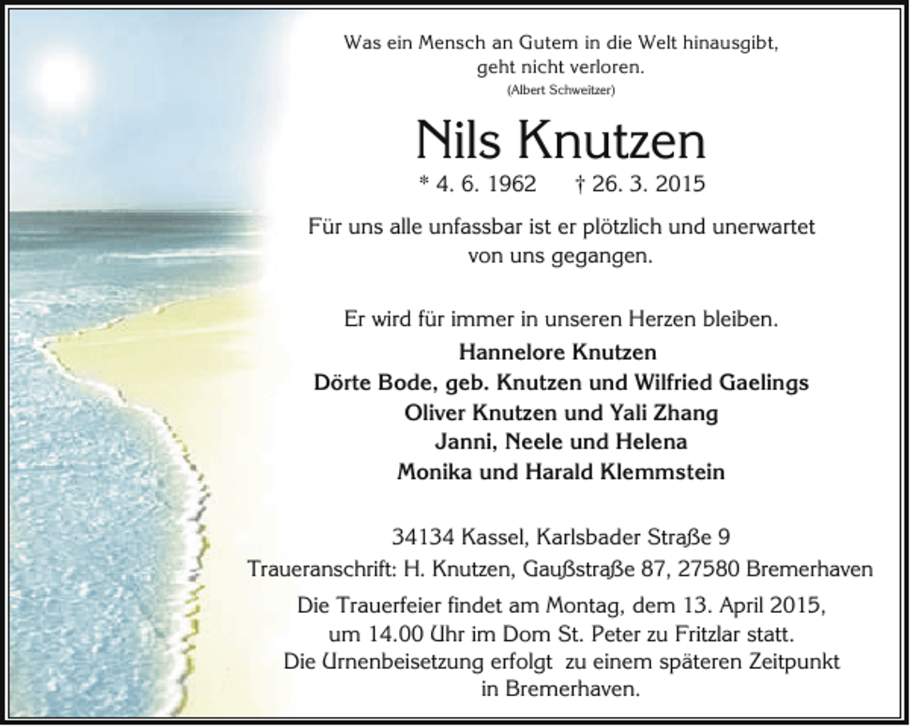 <p>Was ein Mensch an Gutem in die Welt hinausgibt,<br />geht nicht verloren.<br />(Albert Schweitzer)</p><p>Nils Knutzen<br />* 4. 6. 1962</p><p>† 26. 3. 2015</p><p>Für uns alle unfassbar ist er plötzlich und unerwartet<br />von uns gegangen.<br />Er wird für immer in unseren Herzen bleiben.<br />Hannelore Knutzen<br />Dörte Bode, geb. Knutzen und Wilfried Gaelings<br />Oliver Knutzen und Yali Zhang<br />Janni, Neele und Helena<br />Monika und Harald Klemmstein<br />34134 Kassel, Karlsbader Straße 9<br />Traueranschrift: H. Knutzen, Gaußstraße 87, 27580 Bremerhaven<br />Die Trauerfeier findet am Montag, dem 13. April 2015,<br />um 14.00 Uhr im Dom St. Peter zu Fritzlar statt.<br />Die Urnenbeisetzung erfolgt zu einem späteren Zeitpunkt<br />in Bremerhaven.</p>