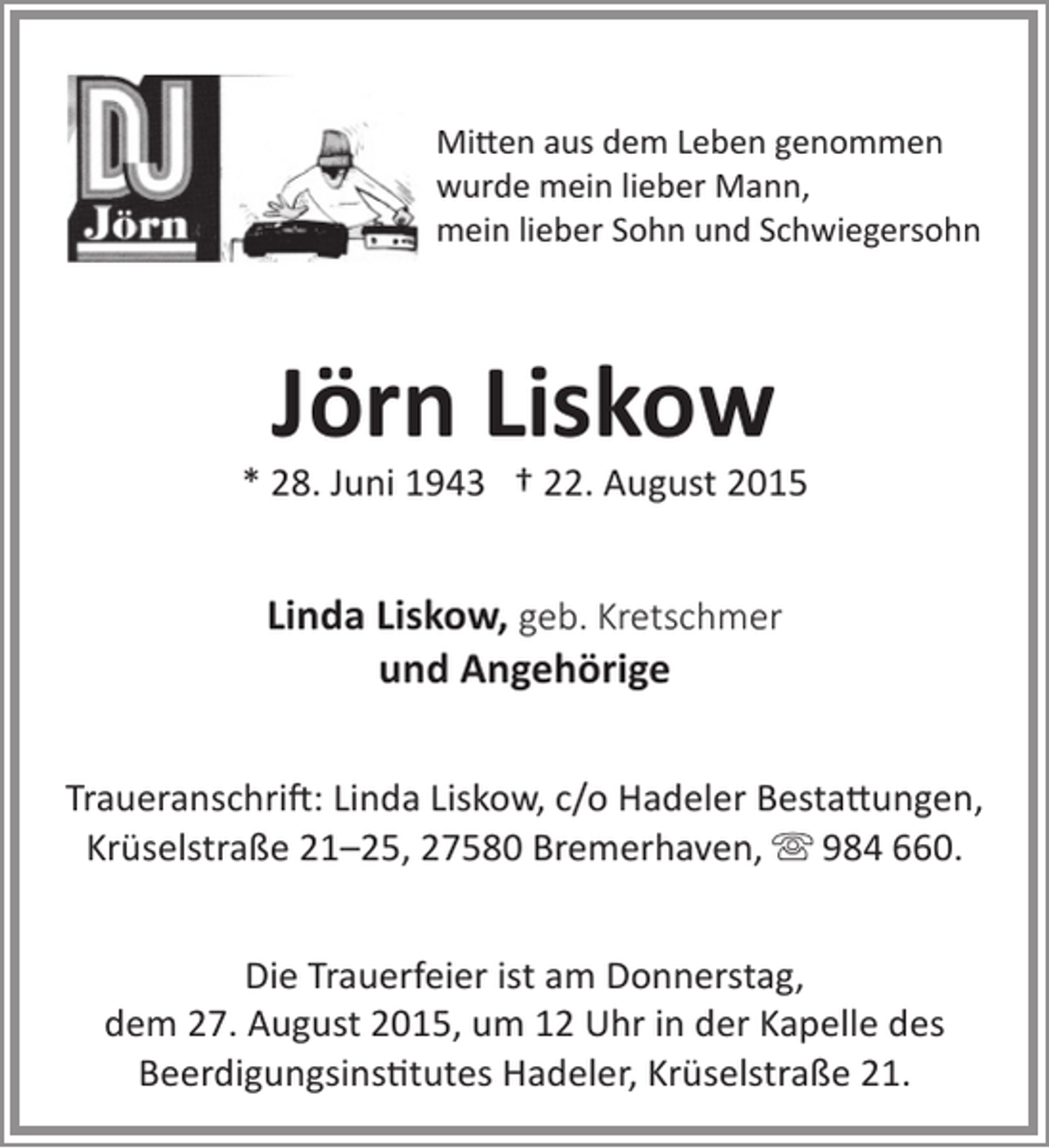 <p>Mitten aus dem Leben genommen<br />wurde mein lieber Mann,<br />mein lieber Sohn und Schwiegersohn</p><p>Jörn Liskow</p><p>* 28. Juni 1943 † 22. August 2015</p><p>Linda Liskow, geb. Kretschmer<br />und Angehörige<br />Traueranschrift: Linda Liskow, c/o Hadeler Bestattungen,<br />Krüselstraße 21–25, 27580 Bremerhaven,  984 660.<br />Die Trauerfeier ist am Donnerstag,<br />dem 27. August 2015, um 12 Uhr in der Kapelle des<br />Beerdigungsinstitutes Hadeler, Krüselstraße 21.</p>
