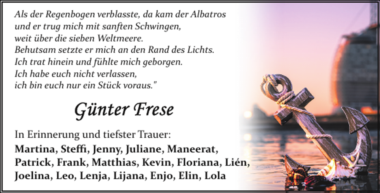 <p>Als der Regenbogen verblasste, da kam der Albatros<br />und er trug mich mit sanften Schwingen,<br />weit über die sieben Weltmeere.<br />Behutsam setzte er mich an den Rand des Lichts.<br />Ich trat hinein und fühlte mich geborgen.<br />Ich habe euch nicht verlassen,<br />ich bin euch nur ein Stück voraus."</p><p>In Erinnerung und tiefster Trauer:<br />Martina, Steﬃ, Jenny, Juliane, Maneerat,<br />Patrick, Frank, Matthias, Kevin, Floriana, Lién,<br />Joelina, Leo, Lenja, Lijana, Enjo, Elin, Lola</p>