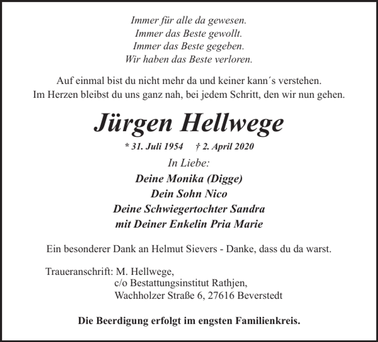 <p>Immer für alle da gewesen.<br />Immer das Beste gewollt.<br />Immer das Beste gegeben.<br />Wir haben das Beste verloren.<br />Auf einmal bist du nicht mehr da und keiner kann´s verstehen.<br />Im Herzen bleibst du uns ganz nah, bei jedem Schritt, den wir nun gehen.</p><p>Jürgen Hellwege<br />* 31. Juli 1954</p><p>† 2. April 2020</p><p>In Liebe:<br />Deine Monika (Digge)<br />Dein Sohn Nico<br />Deine Schwiegertochter Sandra<br />mit Deiner Enkelin Pria Marie<br />Ein besonderer Dank an Helmut Sievers - Danke, dass du da warst.<br />Traueranschrift: M. Hellwege,<br />c/o Bestattungsinstitut Rathjen,<br />Wachholzer Straße 6, 27616 Beverstedt<br />Die Beerdigung erfolgt im engsten Familienkreis.</p>