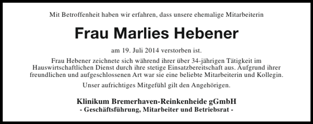 <p>Mit Betroffenheit haben wir erfahren, dass unsere ehemalige Mitarbeiterin</p><p>Frau Marlies Hebener<br />am 19. Juli 2014 verstorben ist.<br />Frau Hebener zeichnete sich während ihrer über 34-jährigen Tätigkeit im<br />Hauswirtschaftlichen Dienst durch ihre stetige Einsatzbereitschaft aus. Aufgrund ihrer<br />freundlichen und aufgeschlossenen Art war sie eine beliebte Mitarbeiterin und Kollegin.<br />Unser aufrichtiges Mitgefühl gilt den Angehörigen.</p><p>Klinikum Bremerhaven-Reinkenheide gGmbH<br />- Geschäftsführung, Mitarbeiter und Betriebsrat -</p>