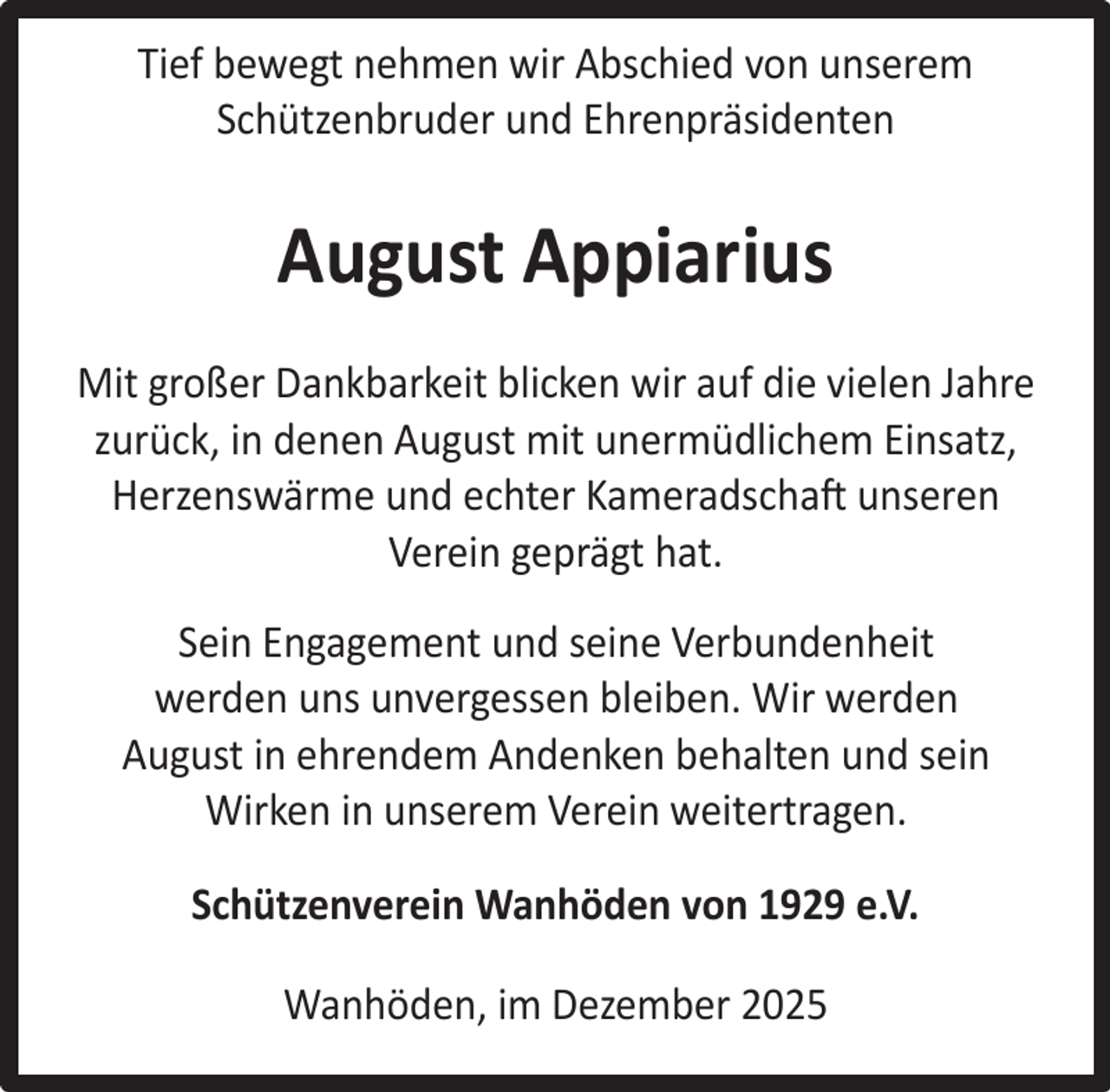 <p>Tief bewegt nehmen wir Abschied von unserem<br />Schützenbruder und Ehrenpräsidenten</p><p>August Appiarius<br />Mit großer Dankbarkeit blicken wir auf die vielen Jahre<br />zurück, in denen August mit unermüdlichem Einsatz,<br />Herzenswärme und echter Kameradschaft unseren<br />Verein geprägt hat.<br />Sein Engagement und seine Verbundenheit<br />werden uns unvergessen bleiben. Wir werden<br />August in ehrendem Andenken behalten und sein<br />Wirken in unserem Verein weitertragen.<br />Schützenverein Wanhöden von 1929 e.V.<br />Wanhöden, im Dezember 2025</p>