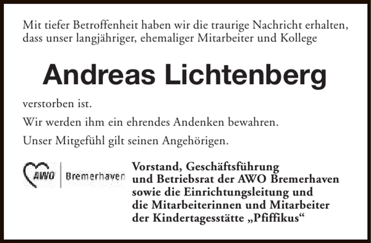 <p>Mit tiefer Betroffenheit haben wir die traurige Nachricht erhalten,<br />dass unser langjähriger, ehemaliger Mitarbeiter und Kollege</p><p>Andreas Lichtenberg<br />verstorben ist.<br />Wir werden ihm ein ehrendes Andenken bewahren.<br />Unser Mitgefühl gilt seinen Angehörigen.<br />Vorstand, Geschäftsführung<br />und Betriebsrat der AWO Bremerhaven<br />sowie die Einrichtungsleitung und<br />die Mitarbeiterinnen und Mitarbeiter<br />der Kindertagesstätte „Pfiffikus“</p>