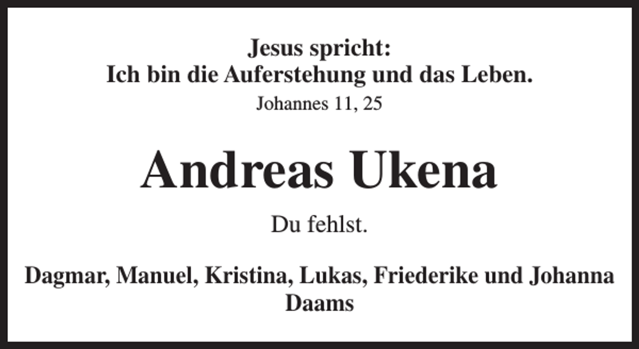 <p>Jesus spricht:<br />Ich bin die Auferstehung und das Leben.<br />Johannes 11, 25</p><p>Andreas Ukena<br />Du fehlst.<br />Dagmar, Manuel, Kristina, Lukas, Friederike und Johanna<br />Daams</p>