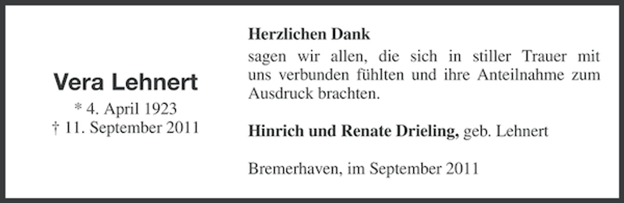 <p>Vera Lehnert</p><p>Herzlichen Dank<br />sagen wir allen, die sich in stiller Trauer mit<br />uns verbunden fühlten und ihre Anteilnahme zum<br />Ausdruck brachten.</p><p>* 4. April 1923<br />† 11. September 2011</p><p>Hinrich und Renate Drieling, geb. Lehnert<br />Bremerhaven, im September 2011</p>